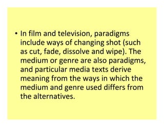 ‡ In film and television, paradigms
  include ways of changing shot (such
  as cut, fade, dissolve and wipe). The
  medium or genre are also paradigms,
  and particular media texts derive
  meaning from the ways in which the
  medium and genre used differs from
  the alternatives.
 