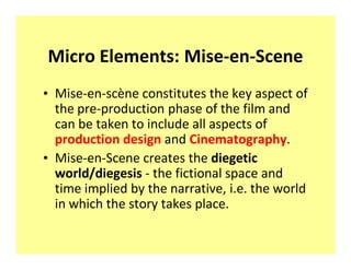 Micro Elements: Mise-en-Scene
‡ Mise-en-scène constitutes the key aspect of
  the pre-production phase of the film and
  can be taken to include all aspects of
  production design and Cinematography.
‡ Mise-en-Scene creates the diegetic
  world/diegesis - the fictional space and
  time implied by the narrative, i.e. the world
  in which the story takes place.
 