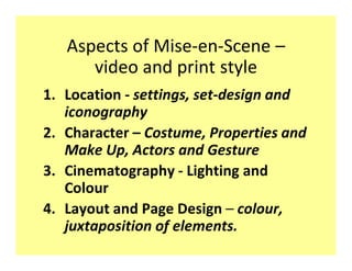 Aspects of Mise-en-Scene
      video and print style
1. Location - settings, set-design and
   iconography
2. Character Costume, Properties and
   Make Up, Actors and Gesture
3. Cinematography - Lighting and
   Colour
4. Layout and Page Design colour,
   juxtaposition of elements.
 