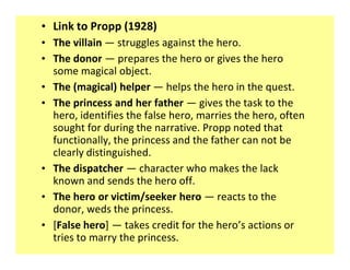 ‡ Link to Propp (1928)
‡ The villain struggles against the hero.
‡ The donor prepares the hero or gives the hero
  some magical object.
‡ The (magical) helper helps the hero in the quest.
‡ The princess and her father gives the task to the
  hero, identifies the false hero, marries the hero, often
  sought for during the narrative. Propp noted that
  functionally, the princess and the father can not be
  clearly distinguished.
‡ The dispatcher character who makes the lack
  known and sends the hero off.
‡ The hero or victim/seeker hero reacts to the
  donor, weds the princess.
‡ [False hero] takes credit for the hero s actions or
  tries to marry the princess.
 