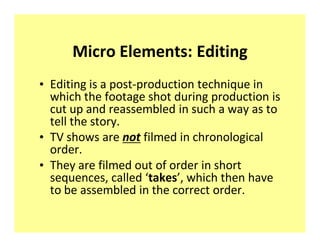 Micro Elements: Editing
‡ Editing is a post-production technique in
  which the footage shot during production is
  cut up and reassembled in such a way as to
  tell the story.
‡ TV shows are not filmed in chronological
  order.
‡ They are filmed out of order in short
  sequences, called takes , which then have
  to be assembled in the correct order.
 