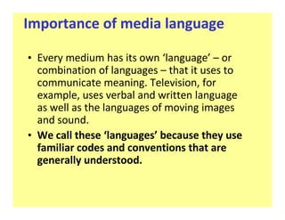 Importance of media language

‡ Every medium has its own language or
  combination of languages that it uses to
  communicate meaning. Television, for
  example, uses verbal and written language
  as well as the languages of moving images
  and sound.
‡ We call these languages because they use
  familiar codes and conventions that are
  generally understood.
 