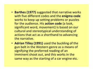 ‡ Barthes (1977) suggested that narrative works
  with five different codes and the enigma code
  works to keep up setting problems or puzzles
  for the audience. His action code (a look,
  significant word, movement) is based on our
  cultural and stereotypical understanding of
  actions that act as a shorthand to advancing
  the narrative.
‡ Adrian Tilley (1991) used the buckling of the
  gun belt in the Western genre as a means of
  signifying the preferred reading of an
  imminent shoot out, and this works in the
  same way as the starting of a car engine etc.
 