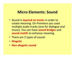 Micro Elements: Sound
‡ Sound is layered on tracks in order to
  create meaning. On Premiere you used
  multiple audio tracks (one for dialogue and
  music). You can have sound bridges and
  sound motifs to enhance meaning.
‡ There are 2 types of sound:
‡ Diegetic
‡ Non-diegetic sound
 