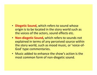 ‡ Diegetic Sound, which refers to sound whose
  origin is to be located in the story world such as
  the voices of the actors, sound effects etc.
‡ Non-diegetic Sound, which refers to sounds not
  explained in terms of any perceived source within
  the story world, such as mood music, or voice-of-
  God type commentaries.
‡ Music added to enhance the show s action is the
  most common form of non-diegetic sound.
 