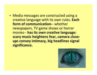 ‡ Media messages are constructed using a
  creative language with its own rules. Each
  form of communication-- whether
  newspapers, TV game shows or horror
  movies-- has its own creative language:
  scary music heightens fear, camera close-
  ups convey intimacy, big headlines signal
  significance.
 