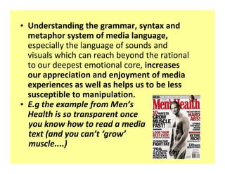 ‡ Understanding the grammar, syntax and
  metaphor system of media language,
  especially the language of sounds and
  visuals which can reach beyond the rational
  to our deepest emotional core, increases
  our appreciation and enjoyment of media
  experiences as well as helps us to be less
  susceptible to manipulation.
‡ E.g the example from Men s
  Health is so transparent once
  you know how to read a media
  text (and you can t grow
  muscle....)
 