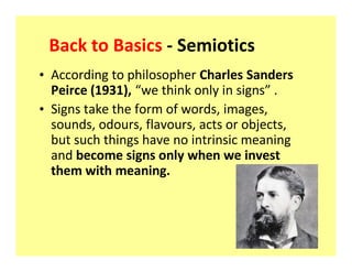 Back to Basics - Semiotics
‡ According to philosopher Charles Sanders
  Peirce (1931), we think only in signs .
‡ Signs take the form of words, images,
  sounds, odours, flavours, acts or objects,
  but such things have no intrinsic meaning
  and become signs only when we invest
  them with meaning.
 