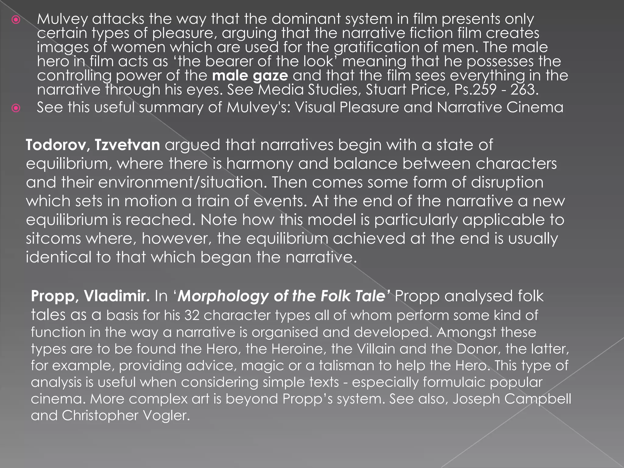  Mulvey attacks the way that the dominant system in film presents only
certain types of pleasure, arguing that the narrative fiction film creates
images of women which are used for the gratification of men. The male
hero in film acts as ‘the bearer of the look’ meaning that he possesses the
controlling power of the male gaze and that the film sees everything in the
narrative through his eyes. See Media Studies, Stuart Price, Ps.259 - 263.
 See this useful summary of Mulvey's: Visual Pleasure and Narrative Cinema
Todorov, Tzvetvan argued that narratives begin with a state of
equilibrium, where there is harmony and balance between characters
and their environment/situation. Then comes some form of disruption
which sets in motion a train of events. At the end of the narrative a new
equilibrium is reached. Note how this model is particularly applicable to
sitcoms where, however, the equilibrium achieved at the end is usually
identical to that which began the narrative.
Propp, Vladimir. In ‘Morphology of the Folk Tale’ Propp analysed folk
tales as a basis for his 32 character types all of whom perform some kind of
function in the way a narrative is organised and developed. Amongst these
types are to be found the Hero, the Heroine, the Villain and the Donor, the latter,
for example, providing advice, magic or a talisman to help the Hero. This type of
analysis is useful when considering simple texts - especially formulaic popular
cinema. More complex art is beyond Propp’s system. See also, Joseph Campbell
and Christopher Vogler.
 