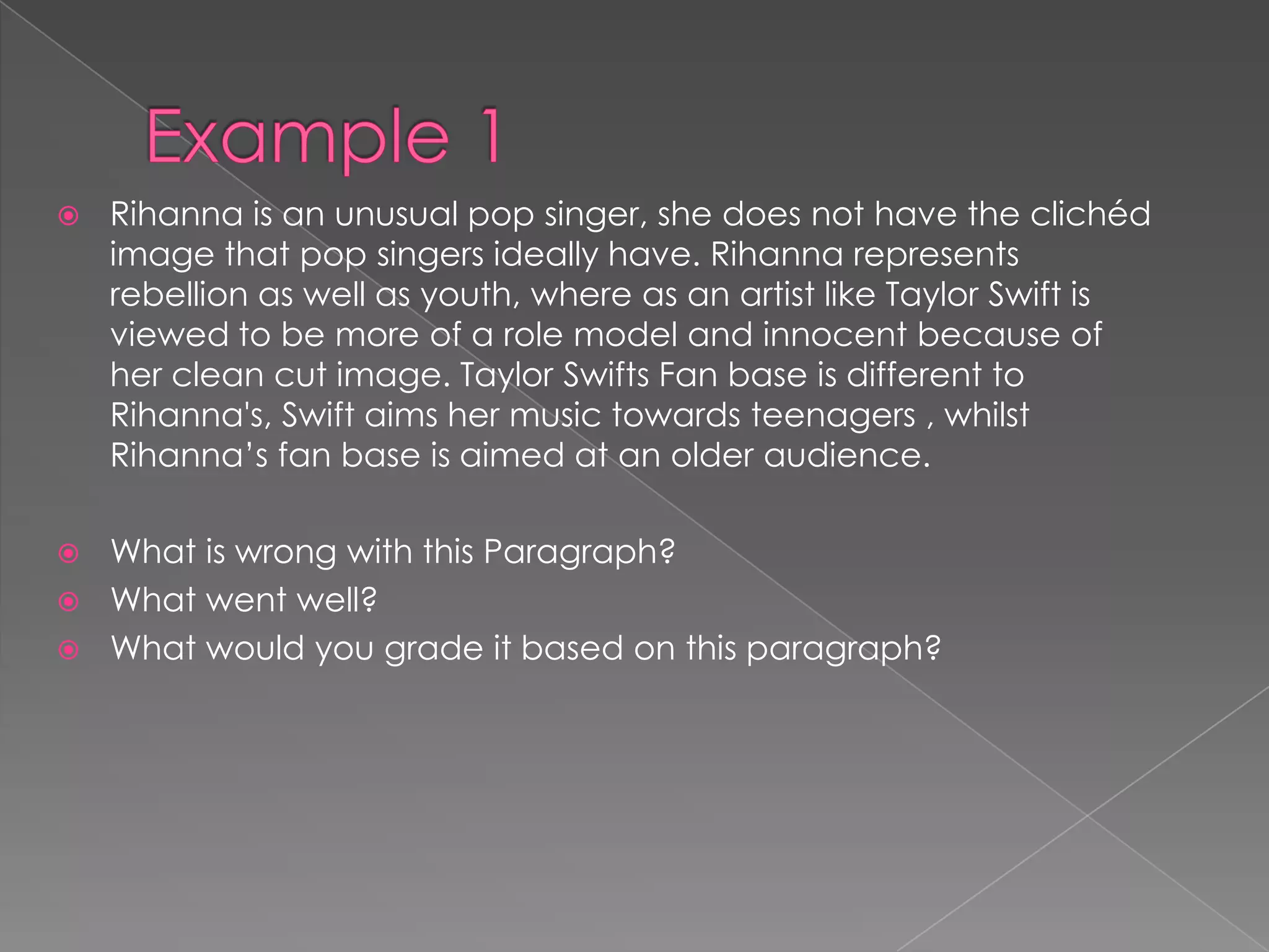  Rihanna is an unusual pop singer, she does not have the clichéd
image that pop singers ideally have. Rihanna represents
rebellion as well as youth, where as an artist like Taylor Swift is
viewed to be more of a role model and innocent because of
her clean cut image. Taylor Swifts Fan base is different to
Rihanna's, Swift aims her music towards teenagers , whilst
Rihanna’s fan base is aimed at an older audience.
 What is wrong with this Paragraph?
 What went well?
 What would you grade it based on this paragraph?
 