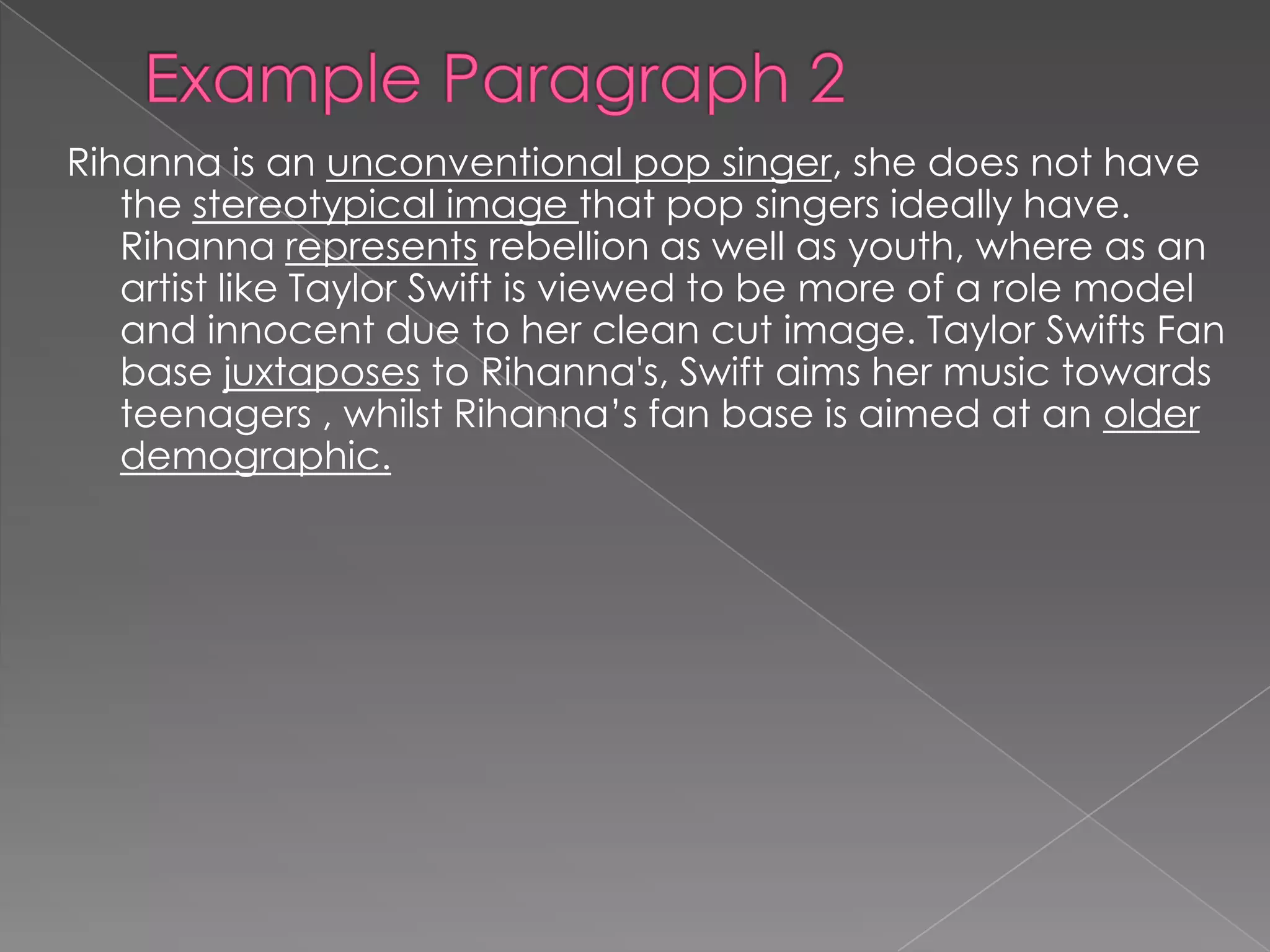 Rihanna is an unconventional pop singer, she does not have
the stereotypical image that pop singers ideally have.
Rihanna represents rebellion as well as youth, where as an
artist like Taylor Swift is viewed to be more of a role model
and innocent due to her clean cut image. Taylor Swifts Fan
base juxtaposes to Rihanna's, Swift aims her music towards
teenagers , whilst Rihanna’s fan base is aimed at an older
demographic.
 