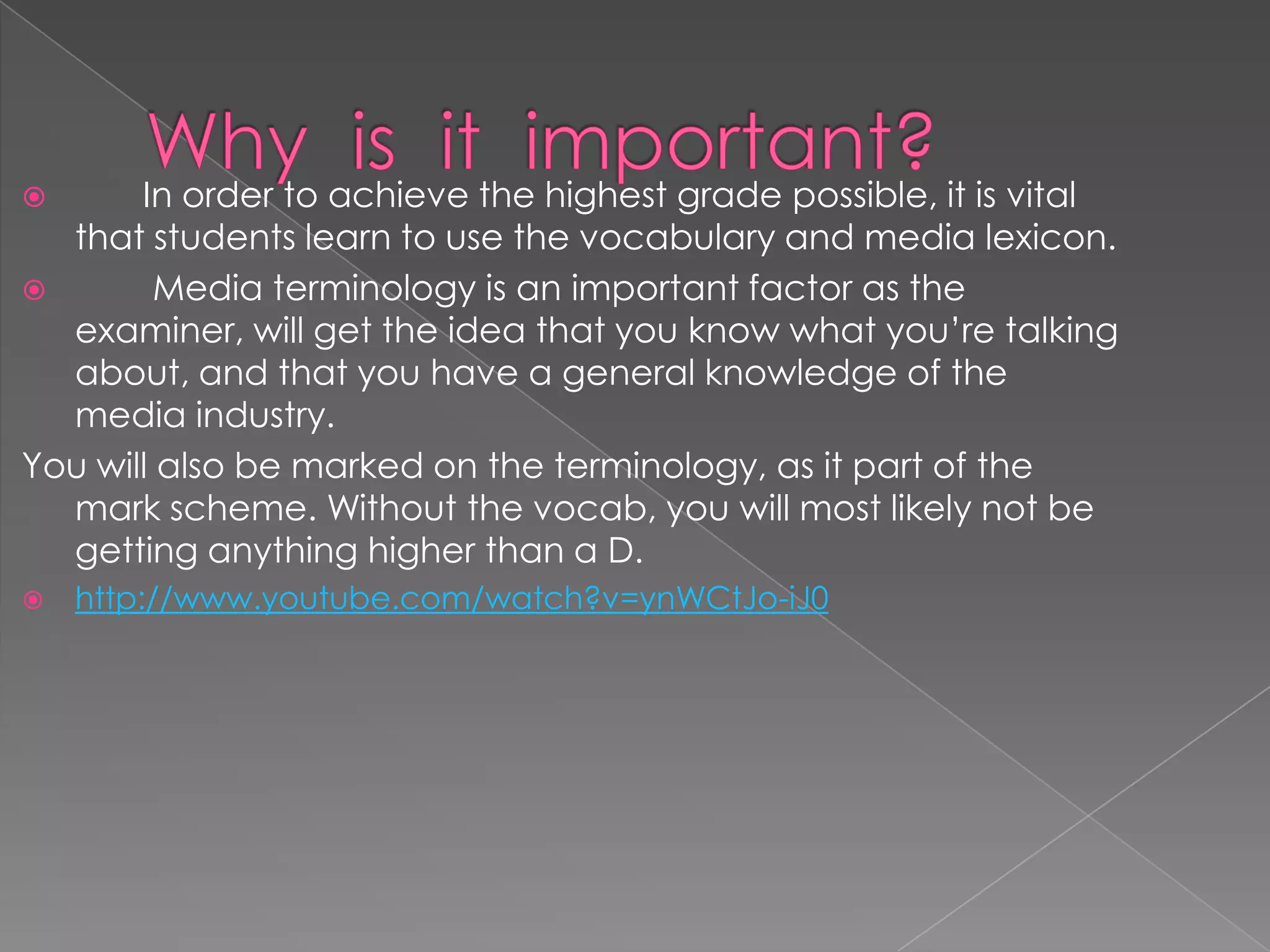  In order to achieve the highest grade possible, it is vital
that students learn to use the vocabulary and media lexicon.
 Media terminology is an important factor as the
examiner, will get the idea that you know what you’re talking
about, and that you have a general knowledge of the
media industry.
You will also be marked on the terminology, as it part of the
mark scheme. Without the vocab, you will most likely not be
getting anything higher than a D.
 http://www.youtube.com/watch?v=ynWCtJo-iJ0
 