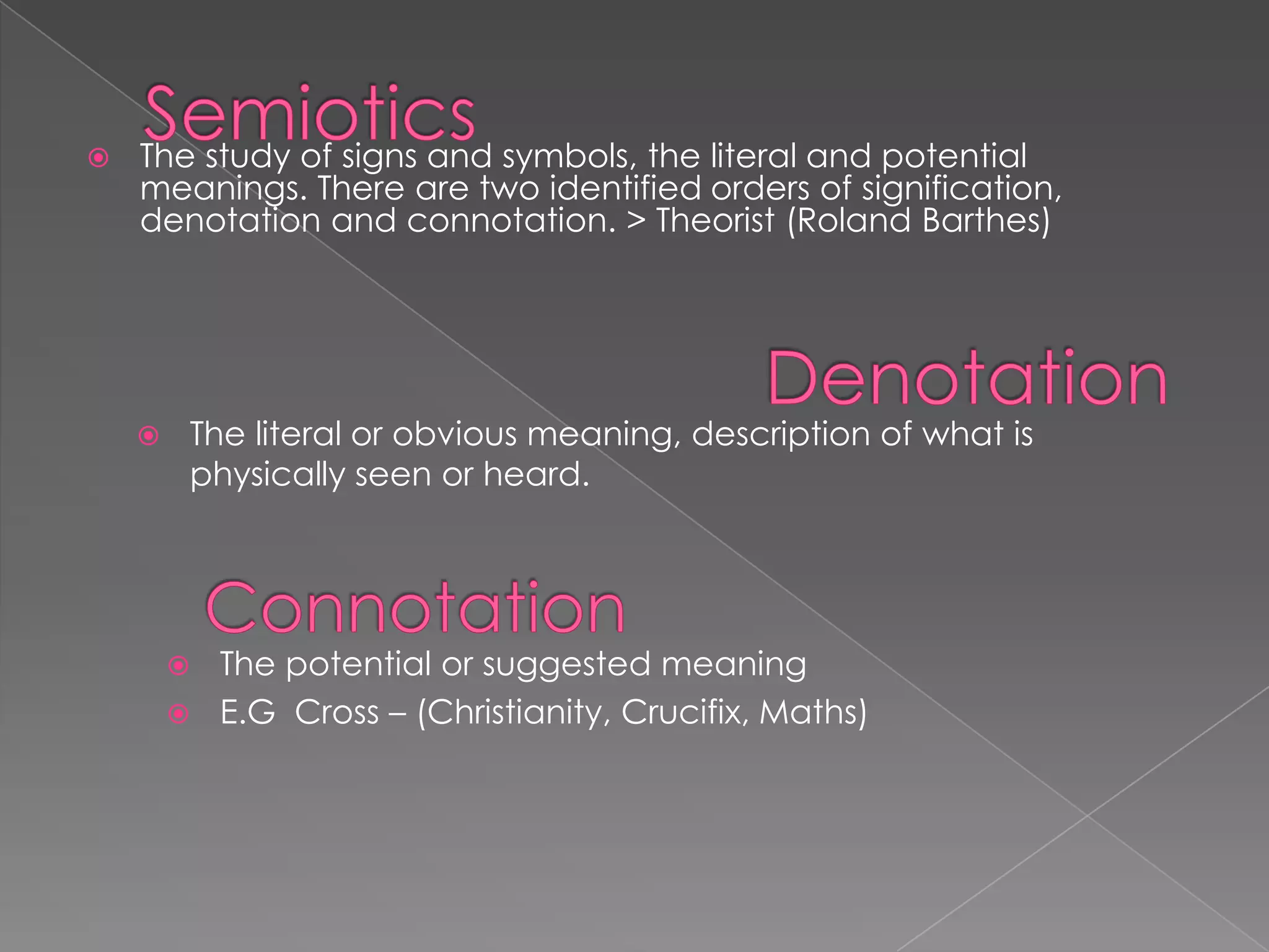  The study of signs and symbols, the literal and potential
meanings. There are two identified orders of signification,
denotation and connotation. > Theorist (Roland Barthes)
 The literal or obvious meaning, description of what is
physically seen or heard.
 The potential or suggested meaning
 E.G Cross – (Christianity, Crucifix, Maths)
 