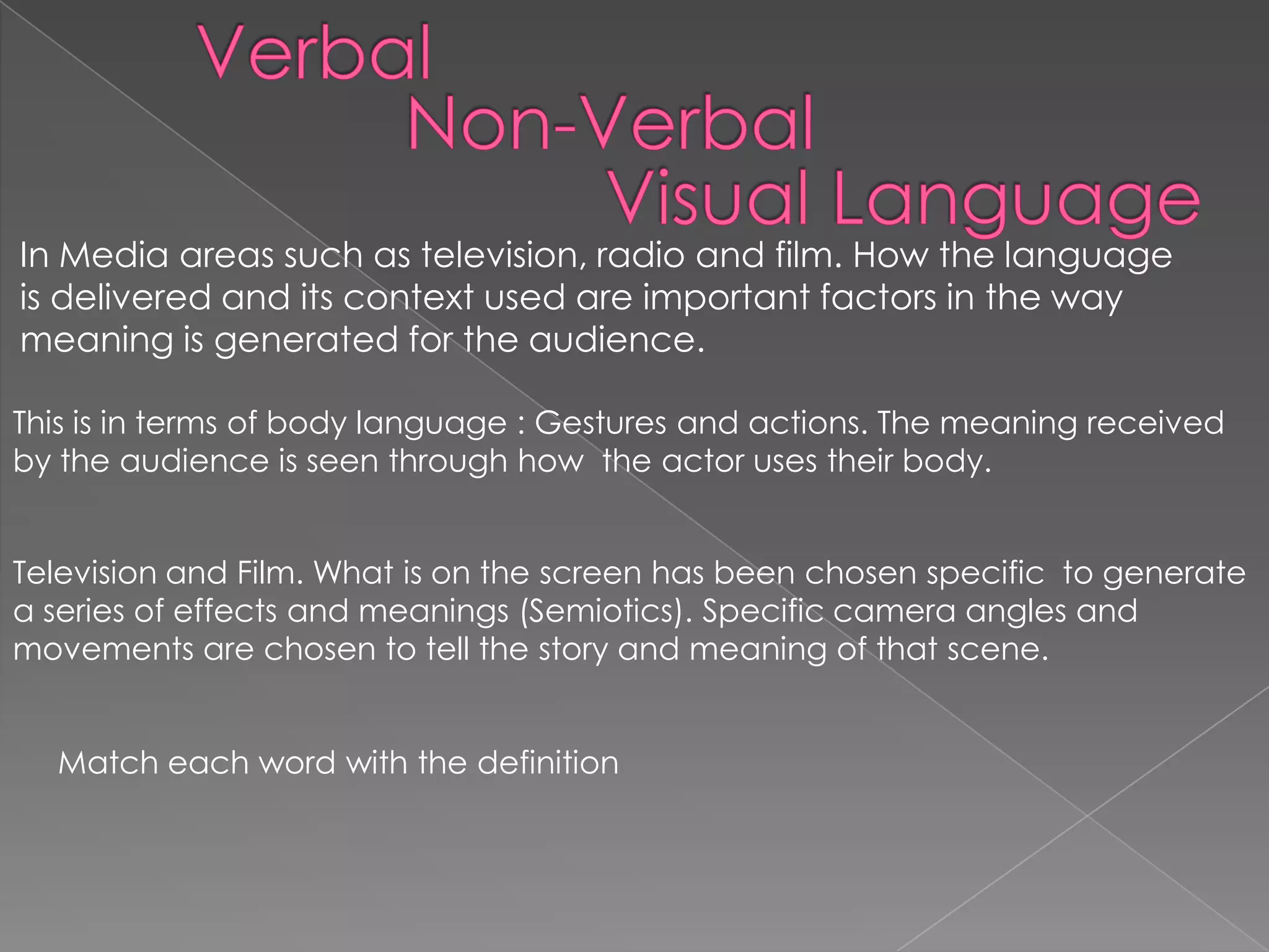 In Media areas such as television, radio and film. How the language
is delivered and its context used are important factors in the way
meaning is generated for the audience.
This is in terms of body language : Gestures and actions. The meaning received
by the audience is seen through how the actor uses their body.
Television and Film. What is on the screen has been chosen specific to generate
a series of effects and meanings (Semiotics). Specific camera angles and
movements are chosen to tell the story and meaning of that scene.
Match each word with the definition
 
