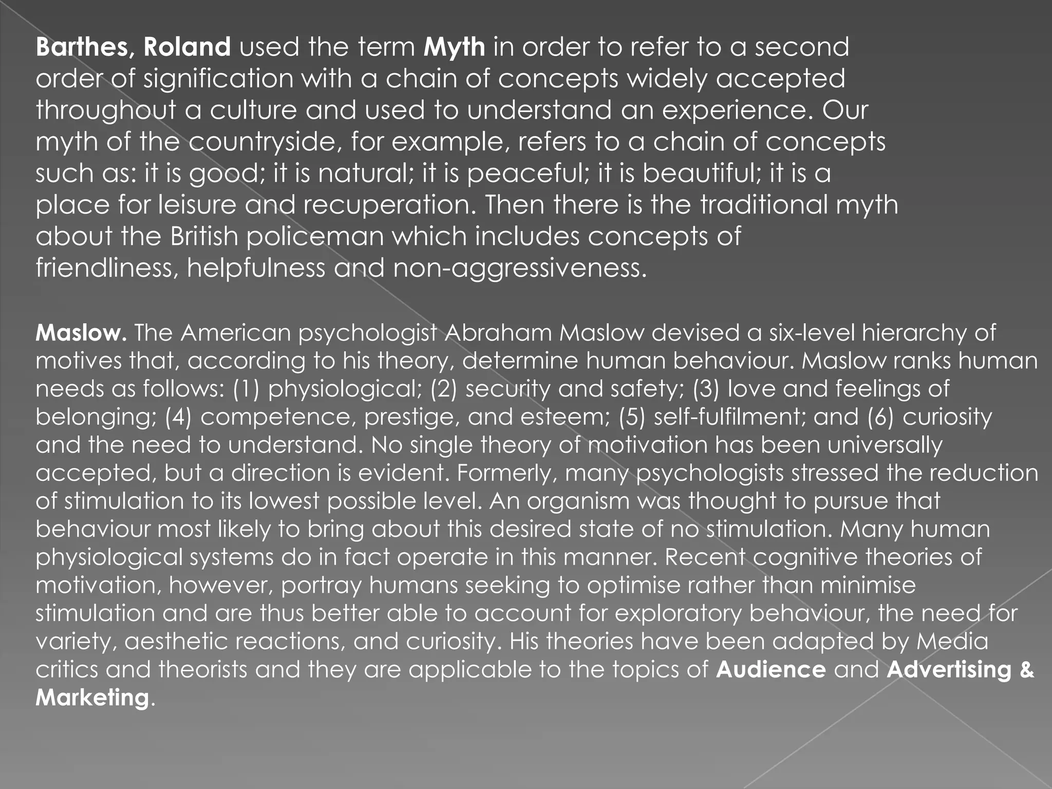 Barthes, Roland used the term Myth in order to refer to a second
order of signification with a chain of concepts widely accepted
throughout a culture and used to understand an experience. Our
myth of the countryside, for example, refers to a chain of concepts
such as: it is good; it is natural; it is peaceful; it is beautiful; it is a
place for leisure and recuperation. Then there is the traditional myth
about the British policeman which includes concepts of
friendliness, helpfulness and non-aggressiveness.
Maslow. The American psychologist Abraham Maslow devised a six-level hierarchy of
motives that, according to his theory, determine human behaviour. Maslow ranks human
needs as follows: (1) physiological; (2) security and safety; (3) love and feelings of
belonging; (4) competence, prestige, and esteem; (5) self-fulfilment; and (6) curiosity
and the need to understand. No single theory of motivation has been universally
accepted, but a direction is evident. Formerly, many psychologists stressed the reduction
of stimulation to its lowest possible level. An organism was thought to pursue that
behaviour most likely to bring about this desired state of no stimulation. Many human
physiological systems do in fact operate in this manner. Recent cognitive theories of
motivation, however, portray humans seeking to optimise rather than minimise
stimulation and are thus better able to account for exploratory behaviour, the need for
variety, aesthetic reactions, and curiosity. His theories have been adapted by Media
critics and theorists and they are applicable to the topics of Audience and Advertising &
Marketing.
 