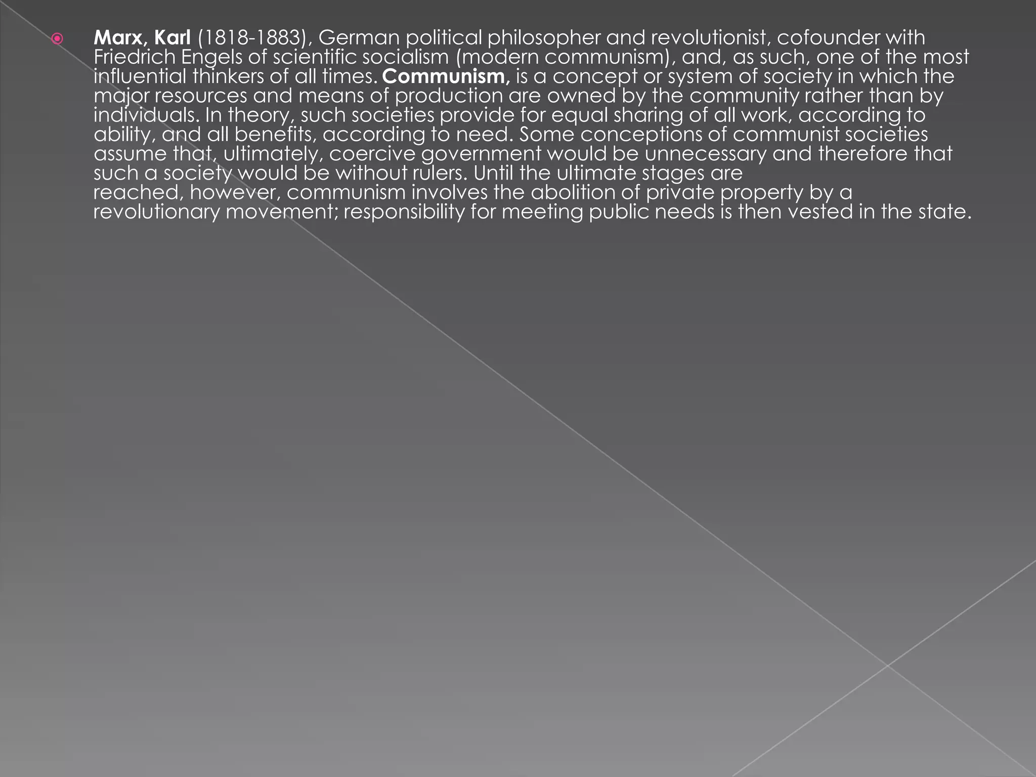  Marx, Karl (1818-1883), German political philosopher and revolutionist, cofounder with
Friedrich Engels of scientific socialism (modern communism), and, as such, one of the most
influential thinkers of all times. Communism, is a concept or system of society in which the
major resources and means of production are owned by the community rather than by
individuals. In theory, such societies provide for equal sharing of all work, according to
ability, and all benefits, according to need. Some conceptions of communist societies
assume that, ultimately, coercive government would be unnecessary and therefore that
such a society would be without rulers. Until the ultimate stages are
reached, however, communism involves the abolition of private property by a
revolutionary movement; responsibility for meeting public needs is then vested in the state.
 