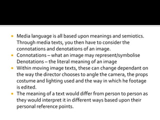Media language is all based upon meanings and semiotics.
Through media texts, you then have to consider the
connotations a...