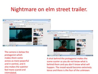 Nightmare on elm street trailer.
                      • Cinematography.




The camera is below the
protaganist which
makes them come                A shot behind the protagonist makes the
across as more powerful        scene scarier as you do not know what is
and in control, and it         behind them and you don’t know what will
also makes the watcher         happen. The mood would become extremely
feel more scared and           tense and there is the fear of the unknown.
intimidated.
 