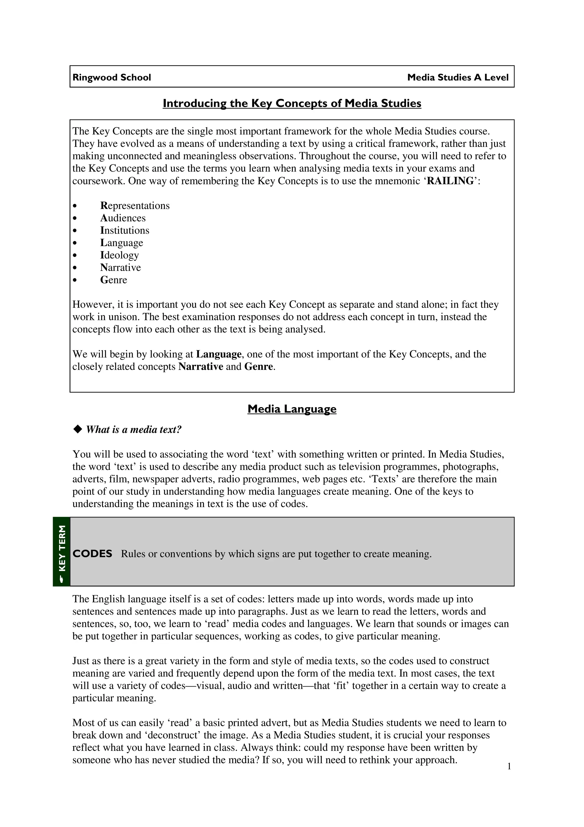 Ringwood School                                                               Media Studies A Level

                                Introducing the Key Concepts of Media Studies

           The Key Concepts are the single most important framework for the whole Media Studies course.
           They have evolved as a means of understanding a text by using a critical framework, rather than just
           making unconnected and meaningless observations. Throughout the course, you will need to refer to
           the Key Concepts and use the terms you learn when analysing media texts in your exams and
           coursework. One way of remembering the Key Concepts is to use the mnemonic ‘RAILING’:

           •      Representations
           •      Audiences
           •      Institutions
           •      Language
           •      Ideology
           •      Narrative
           •      Genre

           However, it is important you do not see each Key Concept as separate and stand alone; in fact they
           work in unison. The best examination responses do not address each concept in turn, instead the
           concepts flow into each other as the text is being analysed.

           We will begin by looking at Language, one of the most important of the Key Concepts, and the
           closely related concepts Narrative and Genre.


                                                    Media Language
               What is a media text?

           You will be used to associating the word ‘text’ with something written or printed. In Media Studies,
           the word ‘text’ is used to describe any media product such as television programmes, photographs,
           adverts, film, newspaper adverts, radio programmes, web pages etc. ‘Texts’ are therefore the main
           point of our study in understanding how media languages create meaning. One of the keys to
           understanding the meanings in text is the use of codes.
KEY TERM




           CODES Rules or conventions by which signs are put together to create meaning.



           The English language itself is a set of codes: letters made up into words, words made up into
           sentences and sentences made up into paragraphs. Just as we learn to read the letters, words and
           sentences, so, too, we learn to ‘read’ media codes and languages. We learn that sounds or images can
           be put together in particular sequences, working as codes, to give particular meaning.

           Just as there is a great variety in the form and style of media texts, so the codes used to construct
           meaning are varied and frequently depend upon the form of the media text. In most cases, the text
           will use a variety of codes—visual, audio and written—that ‘fit’ together in a certain way to create a
           particular meaning.

           Most of us can easily ‘read’ a basic printed advert, but as Media Studies students we need to learn to
           break down and ‘deconstruct’ the image. As a Media Studies student, it is crucial your responses
           reflect what you have learned in class. Always think: could my response have been written by
           someone who has never studied the media? If so, you will need to rethink your approach.
                                                                                                                    1
 