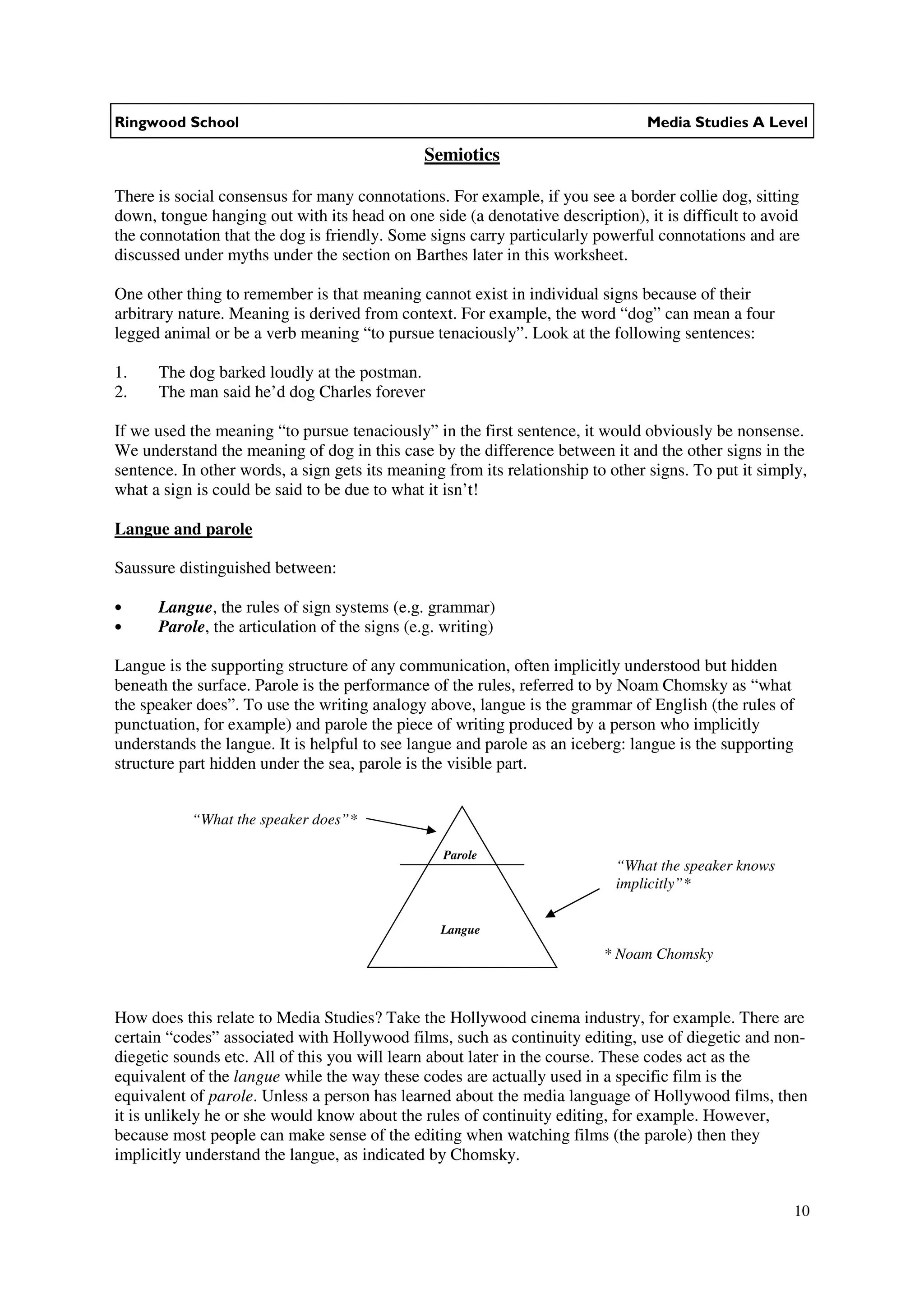 Ringwood School                                                                 Media Studies A Level

                                               Semiotics

There is social consensus for many connotations. For example, if you see a border collie dog, sitting
down, tongue hanging out with its head on one side (a denotative description), it is difficult to avoid
the connotation that the dog is friendly. Some signs carry particularly powerful connotations and are
discussed under myths under the section on Barthes later in this worksheet.

One other thing to remember is that meaning cannot exist in individual signs because of their
arbitrary nature. Meaning is derived from context. For example, the word “dog” can mean a four
legged animal or be a verb meaning “to pursue tenaciously”. Look at the following sentences:

1.    The dog barked loudly at the postman.
2.    The man said he’d dog Charles forever

If we used the meaning “to pursue tenaciously” in the first sentence, it would obviously be nonsense.
We understand the meaning of dog in this case by the difference between it and the other signs in the
sentence. In other words, a sign gets its meaning from its relationship to other signs. To put it simply,
what a sign is could be said to be due to what it isn’t!

Langue and parole

Saussure distinguished between:

•     Langue, the rules of sign systems (e.g. grammar)
•     Parole, the articulation of the signs (e.g. writing)

Langue is the supporting structure of any communication, often implicitly understood but hidden
beneath the surface. Parole is the performance of the rules, referred to by Noam Chomsky as “what
the speaker does”. To use the writing analogy above, langue is the grammar of English (the rules of
punctuation, for example) and parole the piece of writing produced by a person who implicitly
understands the langue. It is helpful to see langue and parole as an iceberg: langue is the supporting
structure part hidden under the sea, parole is the visible part.


           “What the speaker does”*

                                                 Parole
                                                                            “What the speaker knows
                                                                            implicitly”*

                                                 Langue
                                                                          * Noam Chomsky



How does this relate to Media Studies? Take the Hollywood cinema industry, for example. There are
certain “codes” associated with Hollywood films, such as continuity editing, use of diegetic and non-
diegetic sounds etc. All of this you will learn about later in the course. These codes act as the
equivalent of the langue while the way these codes are actually used in a specific film is the
equivalent of parole. Unless a person has learned about the media language of Hollywood films, then
it is unlikely he or she would know about the rules of continuity editing, for example. However,
because most people can make sense of the editing when watching films (the parole) then they
implicitly understand the langue, as indicated by Chomsky.


                                                                                                       10
 