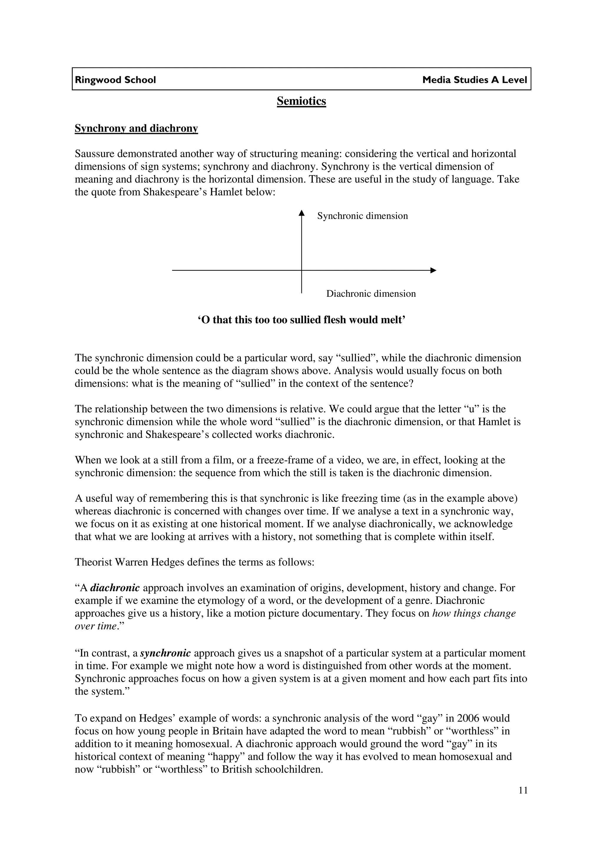 Ringwood School                                                                  Media Studies A Level

                                              Semiotics

Synchrony and diachrony

Saussure demonstrated another way of structuring meaning: considering the vertical and horizontal
dimensions of sign systems; synchrony and diachrony. Synchrony is the vertical dimension of
meaning and diachrony is the horizontal dimension. These are useful in the study of language. Take
the quote from Shakespeare’s Hamlet below:

                                                        Synchronic dimension




                                                          Diachronic dimension

                            ‘O that this too too sullied flesh would melt’


The synchronic dimension could be a particular word, say “sullied”, while the diachronic dimension
could be the whole sentence as the diagram shows above. Analysis would usually focus on both
dimensions: what is the meaning of “sullied” in the context of the sentence?

The relationship between the two dimensions is relative. We could argue that the letter “u” is the
synchronic dimension while the whole word “sullied” is the diachronic dimension, or that Hamlet is
synchronic and Shakespeare’s collected works diachronic.

When we look at a still from a film, or a freeze-frame of a video, we are, in effect, looking at the
synchronic dimension: the sequence from which the still is taken is the diachronic dimension.

A useful way of remembering this is that synchronic is like freezing time (as in the example above)
whereas diachronic is concerned with changes over time. If we analyse a text in a synchronic way,
we focus on it as existing at one historical moment. If we analyse diachronically, we acknowledge
that what we are looking at arrives with a history, not something that is complete within itself.

Theorist Warren Hedges defines the terms as follows:

“A diachronic approach involves an examination of origins, development, history and change. For
example if we examine the etymology of a word, or the development of a genre. Diachronic
approaches give us a history, like a motion picture documentary. They focus on how things change
over time.”

“In contrast, a synchronic approach gives us a snapshot of a particular system at a particular moment
in time. For example we might note how a word is distinguished from other words at the moment.
Synchronic approaches focus on how a given system is at a given moment and how each part fits into
the system.”

To expand on Hedges’ example of words: a synchronic analysis of the word “gay” in 2006 would
focus on how young people in Britain have adapted the word to mean “rubbish” or “worthless” in
addition to it meaning homosexual. A diachronic approach would ground the word “gay” in its
historical context of meaning “happy” and follow the way it has evolved to mean homosexual and
now “rubbish” or “worthless” to British schoolchildren.
                                                                                                       11
 