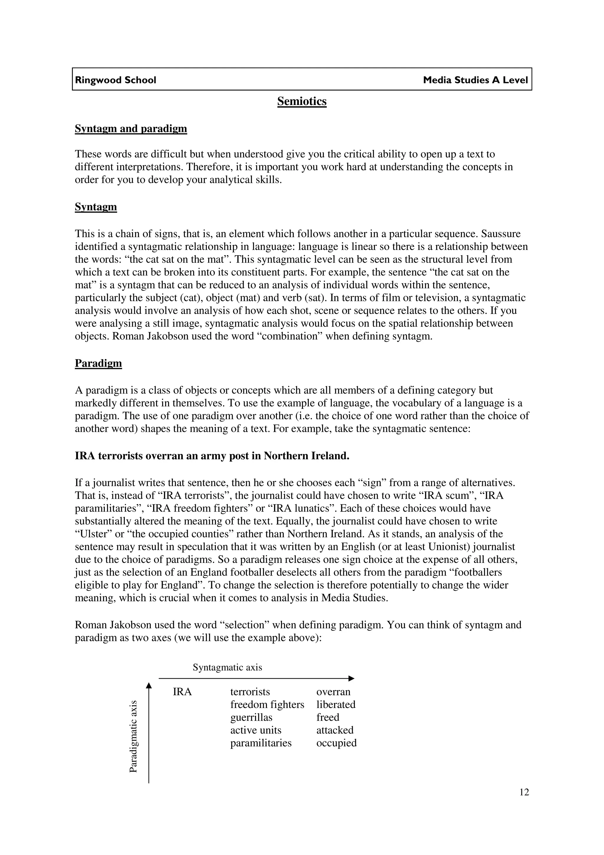 Ringwood School                                                                  Media Studies A Level

                                                         Semiotics

Syntagm and paradigm

These words are difficult but when understood give you the critical ability to open up a text to
different interpretations. Therefore, it is important you work hard at understanding the concepts in
order for you to develop your analytical skills.

Syntagm

This is a chain of signs, that is, an element which follows another in a particular sequence. Saussure
identified a syntagmatic relationship in language: language is linear so there is a relationship between
the words: “the cat sat on the mat”. This syntagmatic level can be seen as the structural level from
which a text can be broken into its constituent parts. For example, the sentence “the cat sat on the
mat” is a syntagm that can be reduced to an analysis of individual words within the sentence,
particularly the subject (cat), object (mat) and verb (sat). In terms of film or television, a syntagmatic
analysis would involve an analysis of how each shot, scene or sequence relates to the others. If you
were analysing a still image, syntagmatic analysis would focus on the spatial relationship between
objects. Roman Jakobson used the word “combination” when defining syntagm.

Paradigm

A paradigm is a class of objects or concepts which are all members of a defining category but
markedly different in themselves. To use the example of language, the vocabulary of a language is a
paradigm. The use of one paradigm over another (i.e. the choice of one word rather than the choice of
another word) shapes the meaning of a text. For example, take the syntagmatic sentence:

IRA terrorists overran an army post in Northern Ireland.

If a journalist writes that sentence, then he or she chooses each “sign” from a range of alternatives.
That is, instead of “IRA terrorists”, the journalist could have chosen to write “IRA scum”, “IRA
paramilitaries”, “IRA freedom fighters” or “IRA lunatics”. Each of these choices would have
substantially altered the meaning of the text. Equally, the journalist could have chosen to write
“Ulster” or “the occupied counties” rather than Northern Ireland. As it stands, an analysis of the
sentence may result in speculation that it was written by an English (or at least Unionist) journalist
due to the choice of paradigms. So a paradigm releases one sign choice at the expense of all others,
just as the selection of an England footballer deselects all others from the paradigm “footballers
eligible to play for England”. To change the selection is therefore potentially to change the wider
meaning, which is crucial when it comes to analysis in Media Studies.

Roman Jakobson used the word “selection” when defining paradigm. You can think of syntagm and
paradigm as two axes (we will use the example above):

                                      Syntagmatic axis

                                IRA           terrorists         overran
            Paradigmatic axis




                                              freedom fighters   liberated
                                              guerrillas         freed
                                              active units       attacked
                                              paramilitaries     occupied



                                                                                                         12
 