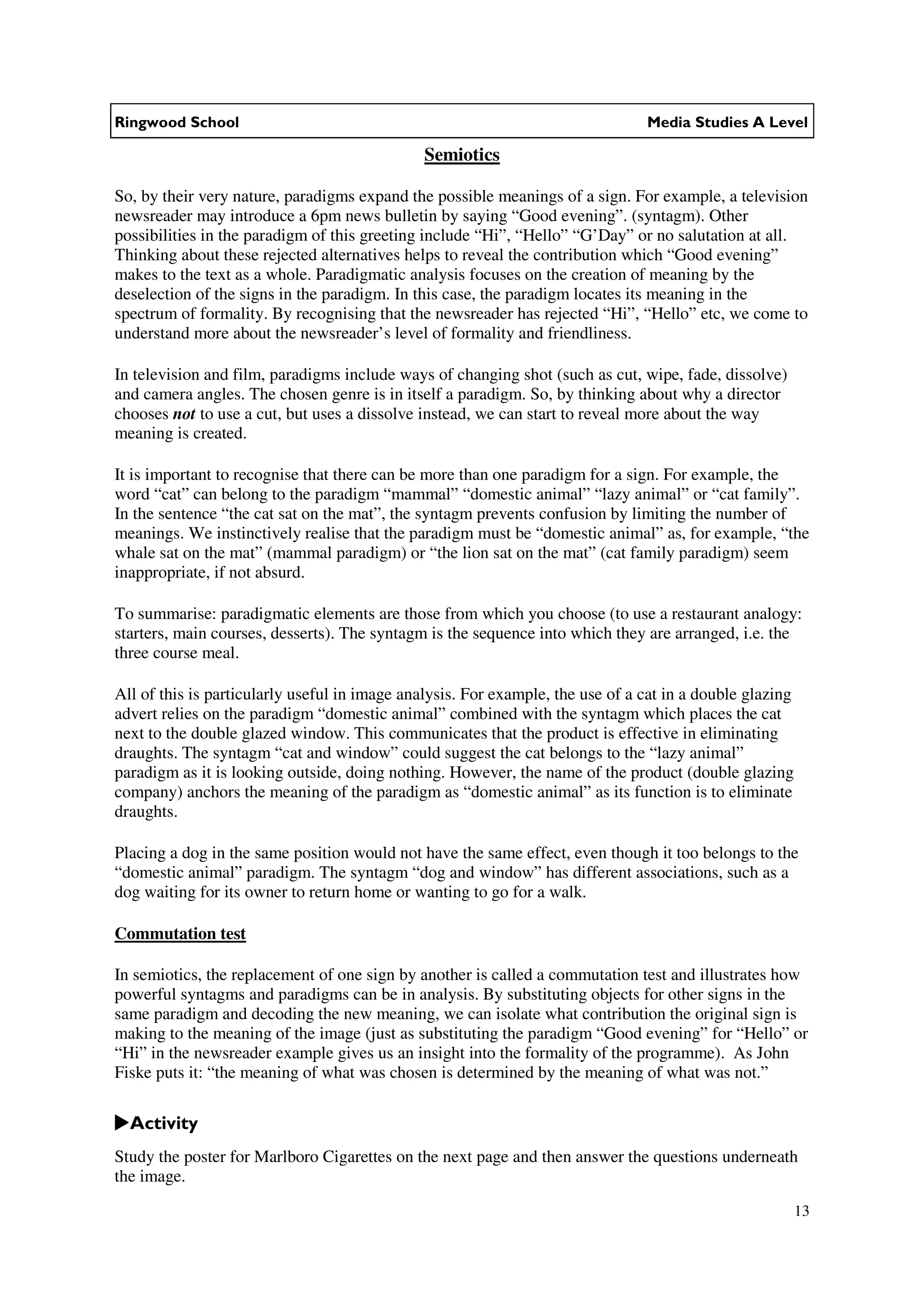 Ringwood School                                                                 Media Studies A Level

                                              Semiotics

So, by their very nature, paradigms expand the possible meanings of a sign. For example, a television
newsreader may introduce a 6pm news bulletin by saying “Good evening”. (syntagm). Other
possibilities in the paradigm of this greeting include “Hi”, “Hello” “G’Day” or no salutation at all.
Thinking about these rejected alternatives helps to reveal the contribution which “Good evening”
makes to the text as a whole. Paradigmatic analysis focuses on the creation of meaning by the
deselection of the signs in the paradigm. In this case, the paradigm locates its meaning in the
spectrum of formality. By recognising that the newsreader has rejected “Hi”, “Hello” etc, we come to
understand more about the newsreader’s level of formality and friendliness.

In television and film, paradigms include ways of changing shot (such as cut, wipe, fade, dissolve)
and camera angles. The chosen genre is in itself a paradigm. So, by thinking about why a director
chooses not to use a cut, but uses a dissolve instead, we can start to reveal more about the way
meaning is created.

It is important to recognise that there can be more than one paradigm for a sign. For example, the
word “cat” can belong to the paradigm “mammal” “domestic animal” “lazy animal” or “cat family”.
In the sentence “the cat sat on the mat”, the syntagm prevents confusion by limiting the number of
meanings. We instinctively realise that the paradigm must be “domestic animal” as, for example, “the
whale sat on the mat” (mammal paradigm) or “the lion sat on the mat” (cat family paradigm) seem
inappropriate, if not absurd.

To summarise: paradigmatic elements are those from which you choose (to use a restaurant analogy:
starters, main courses, desserts). The syntagm is the sequence into which they are arranged, i.e. the
three course meal.

All of this is particularly useful in image analysis. For example, the use of a cat in a double glazing
advert relies on the paradigm “domestic animal” combined with the syntagm which places the cat
next to the double glazed window. This communicates that the product is effective in eliminating
draughts. The syntagm “cat and window” could suggest the cat belongs to the “lazy animal”
paradigm as it is looking outside, doing nothing. However, the name of the product (double glazing
company) anchors the meaning of the paradigm as “domestic animal” as its function is to eliminate
draughts.

Placing a dog in the same position would not have the same effect, even though it too belongs to the
“domestic animal” paradigm. The syntagm “dog and window” has different associations, such as a
dog waiting for its owner to return home or wanting to go for a walk.

Commutation test

In semiotics, the replacement of one sign by another is called a commutation test and illustrates how
powerful syntagms and paradigms can be in analysis. By substituting objects for other signs in the
same paradigm and decoding the new meaning, we can isolate what contribution the original sign is
making to the meaning of the image (just as substituting the paradigm “Good evening” for “Hello” or
“Hi” in the newsreader example gives us an insight into the formality of the programme). As John
Fiske puts it: “the meaning of what was chosen is determined by the meaning of what was not.”

  Activity
Study the poster for Marlboro Cigarettes on the next page and then answer the questions underneath
the image.

                                                                                                          13
 