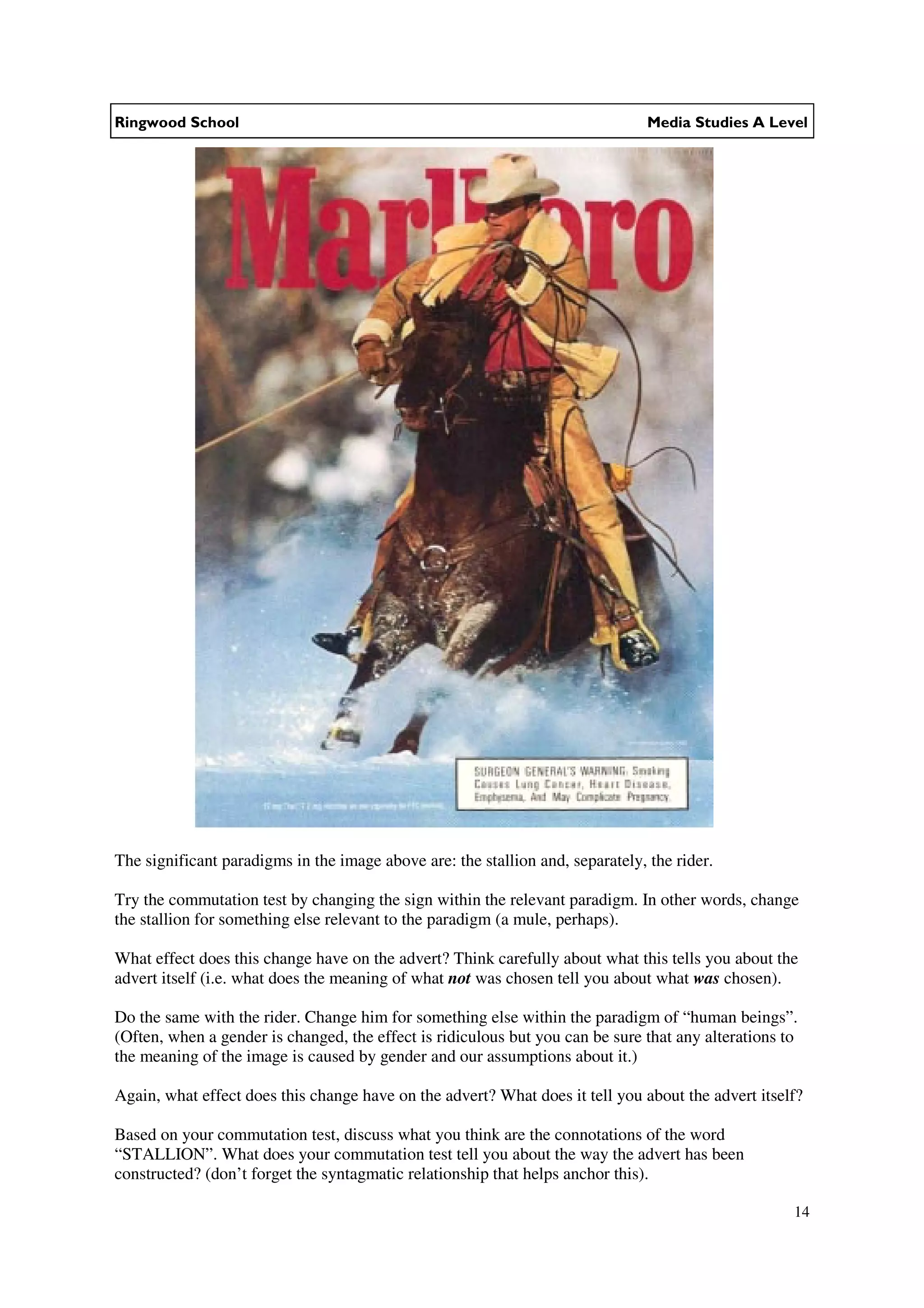 Ringwood School                                                                 Media Studies A Level




The significant paradigms in the image above are: the stallion and, separately, the rider.

Try the commutation test by changing the sign within the relevant paradigm. In other words, change
the stallion for something else relevant to the paradigm (a mule, perhaps).

What effect does this change have on the advert? Think carefully about what this tells you about the
advert itself (i.e. what does the meaning of what not was chosen tell you about what was chosen).

Do the same with the rider. Change him for something else within the paradigm of “human beings”.
(Often, when a gender is changed, the effect is ridiculous but you can be sure that any alterations to
the meaning of the image is caused by gender and our assumptions about it.)

Again, what effect does this change have on the advert? What does it tell you about the advert itself?

Based on your commutation test, discuss what you think are the connotations of the word
“STALLION”. What does your commutation test tell you about the way the advert has been
constructed? (don’t forget the syntagmatic relationship that helps anchor this).

                                                                                                     14
 