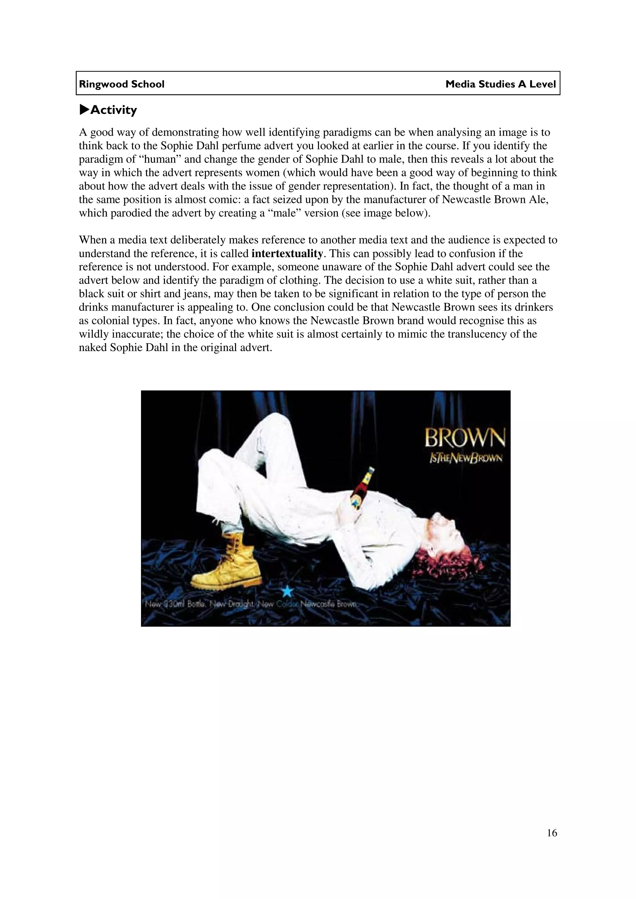 Ringwood School                                                                Media Studies A Level

  Activity
A good way of demonstrating how well identifying paradigms can be when analysing an image is to
think back to the Sophie Dahl perfume advert you looked at earlier in the course. If you identify the
paradigm of “human” and change the gender of Sophie Dahl to male, then this reveals a lot about the
way in which the advert represents women (which would have been a good way of beginning to think
about how the advert deals with the issue of gender representation). In fact, the thought of a man in
the same position is almost comic: a fact seized upon by the manufacturer of Newcastle Brown Ale,
which parodied the advert by creating a “male” version (see image below).

When a media text deliberately makes reference to another media text and the audience is expected to
understand the reference, it is called intertextuality. This can possibly lead to confusion if the
reference is not understood. For example, someone unaware of the Sophie Dahl advert could see the
advert below and identify the paradigm of clothing. The decision to use a white suit, rather than a
black suit or shirt and jeans, may then be taken to be significant in relation to the type of person the
drinks manufacturer is appealing to. One conclusion could be that Newcastle Brown sees its drinkers
as colonial types. In fact, anyone who knows the Newcastle Brown brand would recognise this as
wildly inaccurate; the choice of the white suit is almost certainly to mimic the translucency of the
naked Sophie Dahl in the original advert.




                                                                                                     16
 