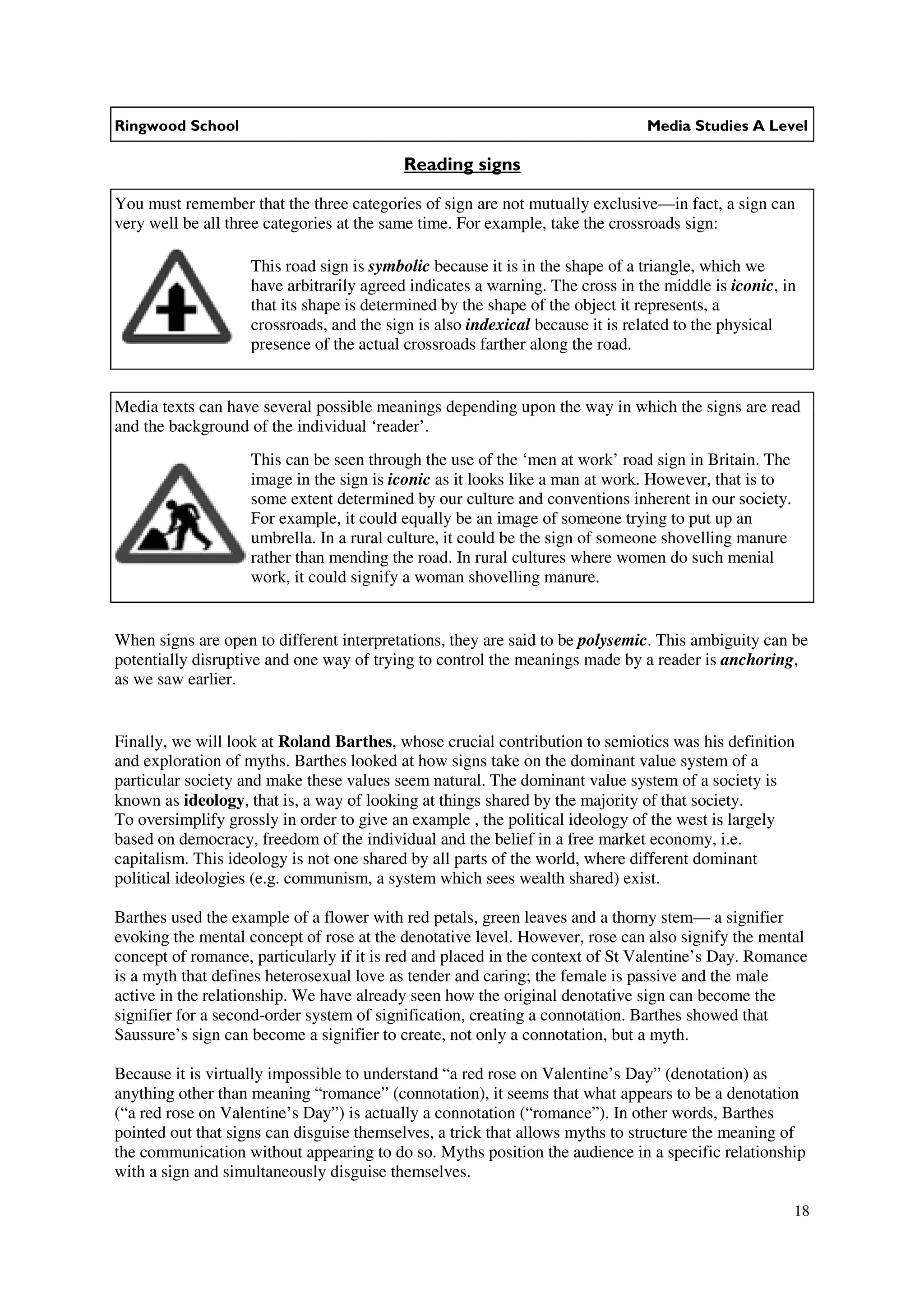 Ringwood School                                                                Media Studies A Level

                                           Reading signs

You must remember that the three categories of sign are not mutually exclusive—in fact, a sign can
very well be all three categories at the same time. For example, take the crossroads sign:

                    This road sign is symbolic because it is in the shape of a triangle, which we
                    have arbitrarily agreed indicates a warning. The cross in the middle is iconic, in
                    that its shape is determined by the shape of the object it represents, a
                    crossroads, and the sign is also indexical because it is related to the physical
                    presence of the actual crossroads farther along the road.


Media texts can have several possible meanings depending upon the way in which the signs are read
and the background of the individual ‘reader’.
                    This can be seen through the use of the ‘men at work’ road sign in Britain. The
                    image in the sign is iconic as it looks like a man at work. However, that is to
                    some extent determined by our culture and conventions inherent in our society.
                    For example, it could equally be an image of someone trying to put up an
                    umbrella. In a rural culture, it could be the sign of someone shovelling manure
                    rather than mending the road. In rural cultures where women do such menial
                    work, it could signify a woman shovelling manure.


When signs are open to different interpretations, they are said to be polysemic. This ambiguity can be
potentially disruptive and one way of trying to control the meanings made by a reader is anchoring,
as we saw earlier.


Finally, we will look at Roland Barthes, whose crucial contribution to semiotics was his definition
and exploration of myths. Barthes looked at how signs take on the dominant value system of a
particular society and make these values seem natural. The dominant value system of a society is
known as ideology, that is, a way of looking at things shared by the majority of that society.
To oversimplify grossly in order to give an example , the political ideology of the west is largely
based on democracy, freedom of the individual and the belief in a free market economy, i.e.
capitalism. This ideology is not one shared by all parts of the world, where different dominant
political ideologies (e.g. communism, a system which sees wealth shared) exist.

Barthes used the example of a flower with red petals, green leaves and a thorny stem— a signifier
evoking the mental concept of rose at the denotative level. However, rose can also signify the mental
concept of romance, particularly if it is red and placed in the context of St Valentine’s Day. Romance
is a myth that defines heterosexual love as tender and caring; the female is passive and the male
active in the relationship. We have already seen how the original denotative sign can become the
signifier for a second-order system of signification, creating a connotation. Barthes showed that
Saussure’s sign can become a signifier to create, not only a connotation, but a myth.

Because it is virtually impossible to understand “a red rose on Valentine’s Day” (denotation) as
anything other than meaning “romance” (connotation), it seems that what appears to be a denotation
(“a red rose on Valentine’s Day”) is actually a connotation (“romance”). In other words, Barthes
pointed out that signs can disguise themselves, a trick that allows myths to structure the meaning of
the communication without appearing to do so. Myths position the audience in a specific relationship
with a sign and simultaneously disguise themselves.

                                                                                                      18
 