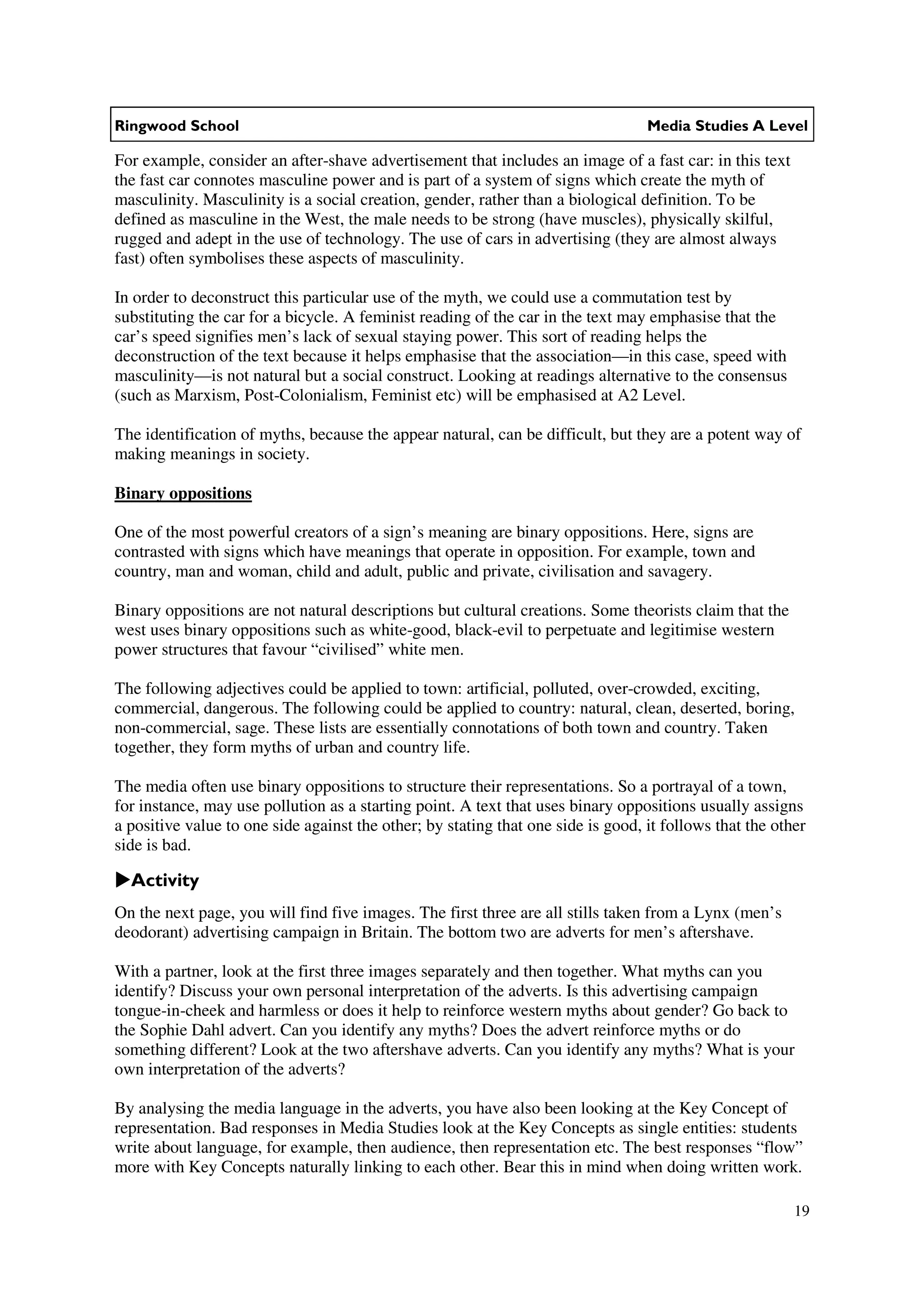 Ringwood School                                                                   Media Studies A Level

For example, consider an after-shave advertisement that includes an image of a fast car: in this text
the fast car connotes masculine power and is part of a system of signs which create the myth of
masculinity. Masculinity is a social creation, gender, rather than a biological definition. To be
defined as masculine in the West, the male needs to be strong (have muscles), physically skilful,
rugged and adept in the use of technology. The use of cars in advertising (they are almost always
fast) often symbolises these aspects of masculinity.

In order to deconstruct this particular use of the myth, we could use a commutation test by
substituting the car for a bicycle. A feminist reading of the car in the text may emphasise that the
car’s speed signifies men’s lack of sexual staying power. This sort of reading helps the
deconstruction of the text because it helps emphasise that the association—in this case, speed with
masculinity—is not natural but a social construct. Looking at readings alternative to the consensus
(such as Marxism, Post-Colonialism, Feminist etc) will be emphasised at A2 Level.

The identification of myths, because the appear natural, can be difficult, but they are a potent way of
making meanings in society.

Binary oppositions

One of the most powerful creators of a sign’s meaning are binary oppositions. Here, signs are
contrasted with signs which have meanings that operate in opposition. For example, town and
country, man and woman, child and adult, public and private, civilisation and savagery.

Binary oppositions are not natural descriptions but cultural creations. Some theorists claim that the
west uses binary oppositions such as white-good, black-evil to perpetuate and legitimise western
power structures that favour “civilised” white men.

The following adjectives could be applied to town: artificial, polluted, over-crowded, exciting,
commercial, dangerous. The following could be applied to country: natural, clean, deserted, boring,
non-commercial, sage. These lists are essentially connotations of both town and country. Taken
together, they form myths of urban and country life.

The media often use binary oppositions to structure their representations. So a portrayal of a town,
for instance, may use pollution as a starting point. A text that uses binary oppositions usually assigns
a positive value to one side against the other; by stating that one side is good, it follows that the other
side is bad.

  Activity
On the next page, you will find five images. The first three are all stills taken from a Lynx (men’s
deodorant) advertising campaign in Britain. The bottom two are adverts for men’s aftershave.

With a partner, look at the first three images separately and then together. What myths can you
identify? Discuss your own personal interpretation of the adverts. Is this advertising campaign
tongue-in-cheek and harmless or does it help to reinforce western myths about gender? Go back to
the Sophie Dahl advert. Can you identify any myths? Does the advert reinforce myths or do
something different? Look at the two aftershave adverts. Can you identify any myths? What is your
own interpretation of the adverts?

By analysing the media language in the adverts, you have also been looking at the Key Concept of
representation. Bad responses in Media Studies look at the Key Concepts as single entities: students
write about language, for example, then audience, then representation etc. The best responses “flow”
more with Key Concepts naturally linking to each other. Bear this in mind when doing written work.

                                                                                                         19
 