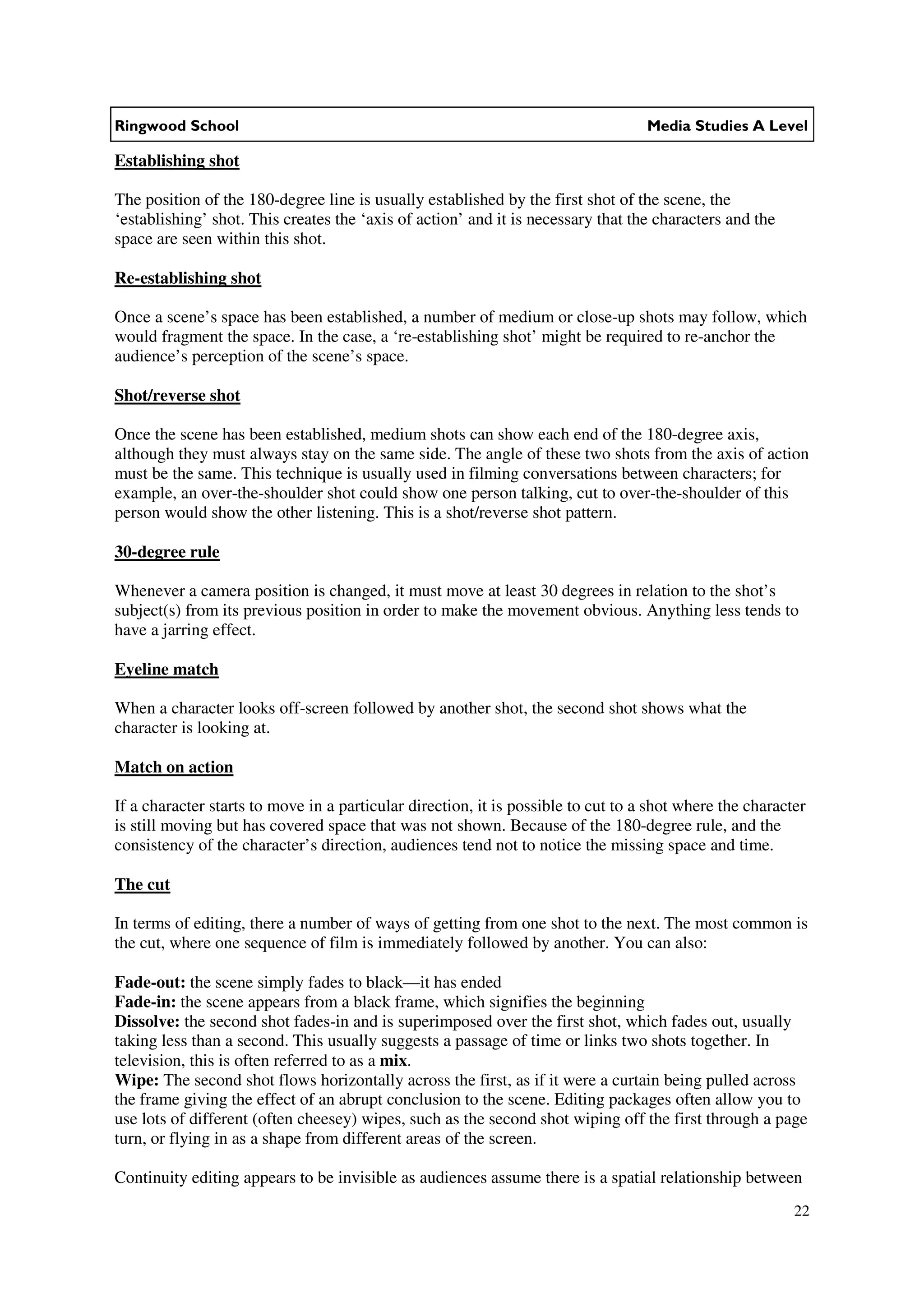 Ringwood School                                                                    Media Studies A Level

Establishing shot

The position of the 180-degree line is usually established by the first shot of the scene, the
‘establishing’ shot. This creates the ‘axis of action’ and it is necessary that the characters and the
space are seen within this shot.

Re-establishing shot

Once a scene’s space has been established, a number of medium or close-up shots may follow, which
would fragment the space. In the case, a ‘re-establishing shot’ might be required to re-anchor the
audience’s perception of the scene’s space.

Shot/reverse shot

Once the scene has been established, medium shots can show each end of the 180-degree axis,
although they must always stay on the same side. The angle of these two shots from the axis of action
must be the same. This technique is usually used in filming conversations between characters; for
example, an over-the-shoulder shot could show one person talking, cut to over-the-shoulder of this
person would show the other listening. This is a shot/reverse shot pattern.

30-degree rule

Whenever a camera position is changed, it must move at least 30 degrees in relation to the shot’s
subject(s) from its previous position in order to make the movement obvious. Anything less tends to
have a jarring effect.

Eyeline match

When a character looks off-screen followed by another shot, the second shot shows what the
character is looking at.

Match on action

If a character starts to move in a particular direction, it is possible to cut to a shot where the character
is still moving but has covered space that was not shown. Because of the 180-degree rule, and the
consistency of the character’s direction, audiences tend not to notice the missing space and time.

The cut

In terms of editing, there a number of ways of getting from one shot to the next. The most common is
the cut, where one sequence of film is immediately followed by another. You can also:

Fade-out: the scene simply fades to black—it has ended
Fade-in: the scene appears from a black frame, which signifies the beginning
Dissolve: the second shot fades-in and is superimposed over the first shot, which fades out, usually
taking less than a second. This usually suggests a passage of time or links two shots together. In
television, this is often referred to as a mix.
Wipe: The second shot flows horizontally across the first, as if it were a curtain being pulled across
the frame giving the effect of an abrupt conclusion to the scene. Editing packages often allow you to
use lots of different (often cheesey) wipes, such as the second shot wiping off the first through a page
turn, or flying in as a shape from different areas of the screen.

Continuity editing appears to be invisible as audiences assume there is a spatial relationship between
                                                                                                          22
 