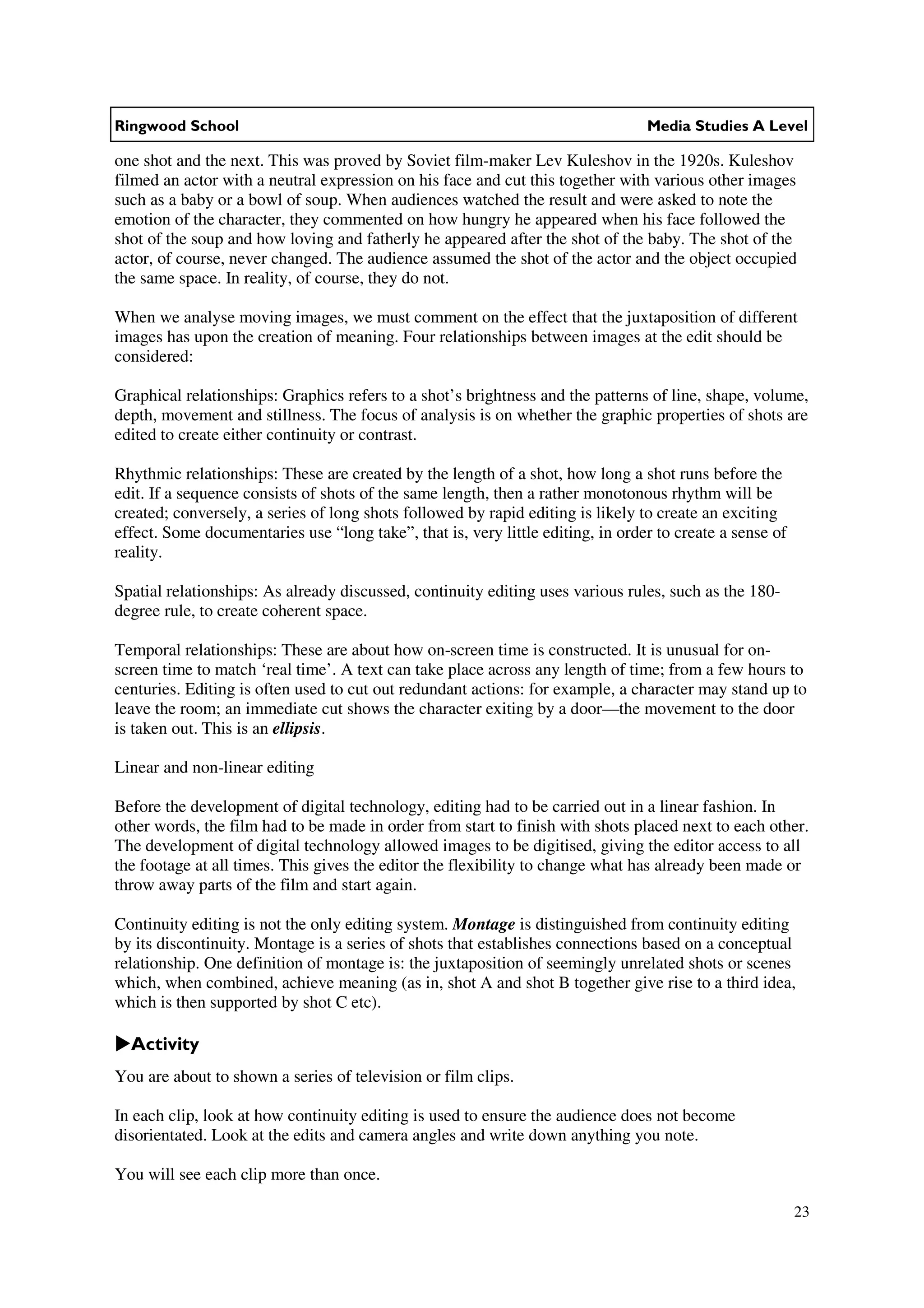 Ringwood School                                                                  Media Studies A Level

one shot and the next. This was proved by Soviet film-maker Lev Kuleshov in the 1920s. Kuleshov
filmed an actor with a neutral expression on his face and cut this together with various other images
such as a baby or a bowl of soup. When audiences watched the result and were asked to note the
emotion of the character, they commented on how hungry he appeared when his face followed the
shot of the soup and how loving and fatherly he appeared after the shot of the baby. The shot of the
actor, of course, never changed. The audience assumed the shot of the actor and the object occupied
the same space. In reality, of course, they do not.

When we analyse moving images, we must comment on the effect that the juxtaposition of different
images has upon the creation of meaning. Four relationships between images at the edit should be
considered:

Graphical relationships: Graphics refers to a shot’s brightness and the patterns of line, shape, volume,
depth, movement and stillness. The focus of analysis is on whether the graphic properties of shots are
edited to create either continuity or contrast.

Rhythmic relationships: These are created by the length of a shot, how long a shot runs before the
edit. If a sequence consists of shots of the same length, then a rather monotonous rhythm will be
created; conversely, a series of long shots followed by rapid editing is likely to create an exciting
effect. Some documentaries use “long take”, that is, very little editing, in order to create a sense of
reality.

Spatial relationships: As already discussed, continuity editing uses various rules, such as the 180-
degree rule, to create coherent space.

Temporal relationships: These are about how on-screen time is constructed. It is unusual for on-
screen time to match ‘real time’. A text can take place across any length of time; from a few hours to
centuries. Editing is often used to cut out redundant actions: for example, a character may stand up to
leave the room; an immediate cut shows the character exiting by a door—the movement to the door
is taken out. This is an ellipsis.

Linear and non-linear editing

Before the development of digital technology, editing had to be carried out in a linear fashion. In
other words, the film had to be made in order from start to finish with shots placed next to each other.
The development of digital technology allowed images to be digitised, giving the editor access to all
the footage at all times. This gives the editor the flexibility to change what has already been made or
throw away parts of the film and start again.

Continuity editing is not the only editing system. Montage is distinguished from continuity editing
by its discontinuity. Montage is a series of shots that establishes connections based on a conceptual
relationship. One definition of montage is: the juxtaposition of seemingly unrelated shots or scenes
which, when combined, achieve meaning (as in, shot A and shot B together give rise to a third idea,
which is then supported by shot C etc).

  Activity
You are about to shown a series of television or film clips.

In each clip, look at how continuity editing is used to ensure the audience does not become
disorientated. Look at the edits and camera angles and write down anything you note.

You will see each clip more than once.

                                                                                                          23
 