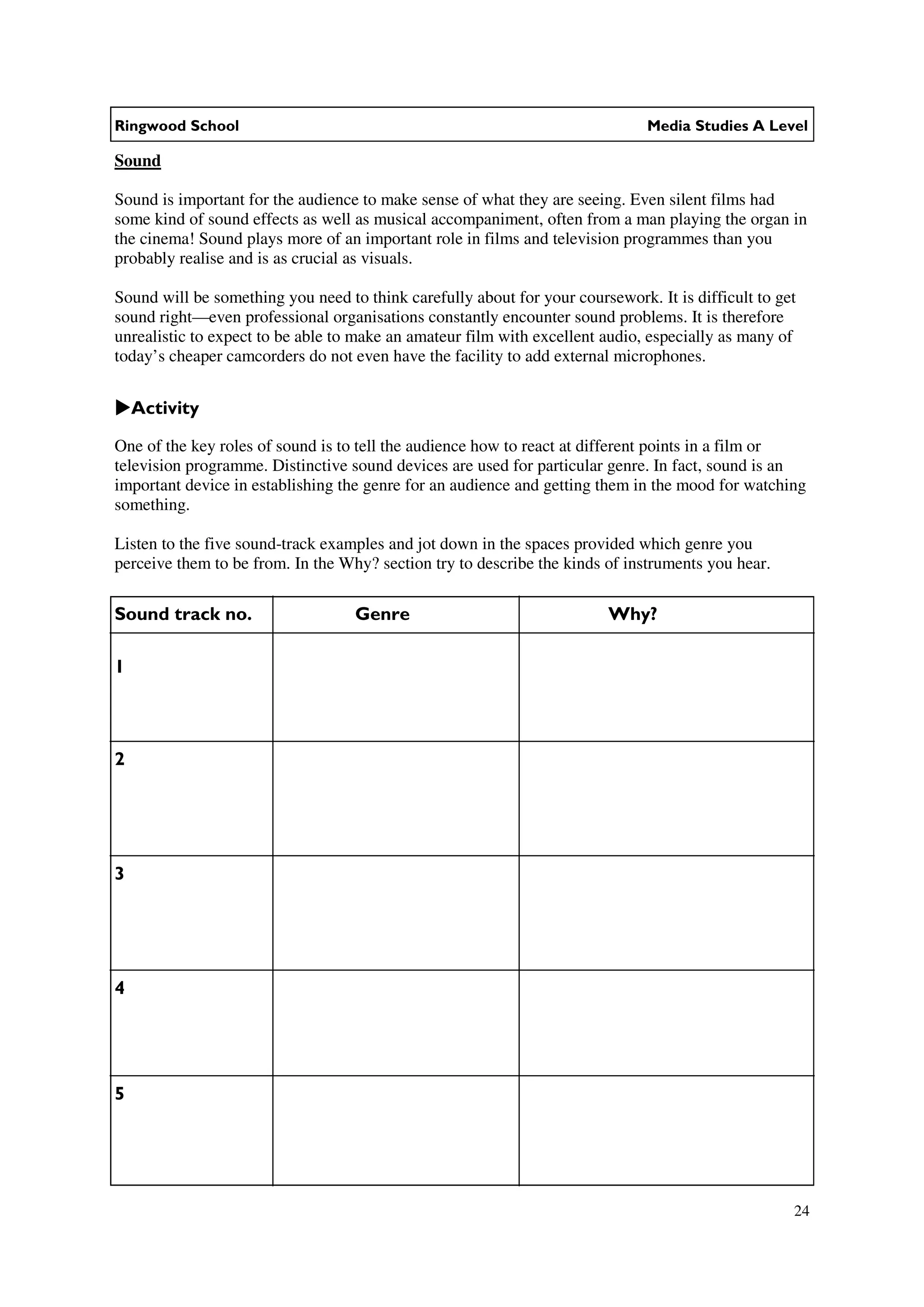 Ringwood School                                                               Media Studies A Level

Sound

Sound is important for the audience to make sense of what they are seeing. Even silent films had
some kind of sound effects as well as musical accompaniment, often from a man playing the organ in
the cinema! Sound plays more of an important role in films and television programmes than you
probably realise and is as crucial as visuals.

Sound will be something you need to think carefully about for your coursework. It is difficult to get
sound right—even professional organisations constantly encounter sound problems. It is therefore
unrealistic to expect to be able to make an amateur film with excellent audio, especially as many of
today’s cheaper camcorders do not even have the facility to add external microphones.


    Activity

One of the key roles of sound is to tell the audience how to react at different points in a film or
television programme. Distinctive sound devices are used for particular genre. In fact, sound is an
important device in establishing the genre for an audience and getting them in the mood for watching
something.

Listen to the five sound-track examples and jot down in the spaces provided which genre you
perceive them to be from. In the Why? section try to describe the kinds of instruments you hear.

Sound track no.                    Genre                                 Why?

1



2




3




4




5




                                                                                                    24
 