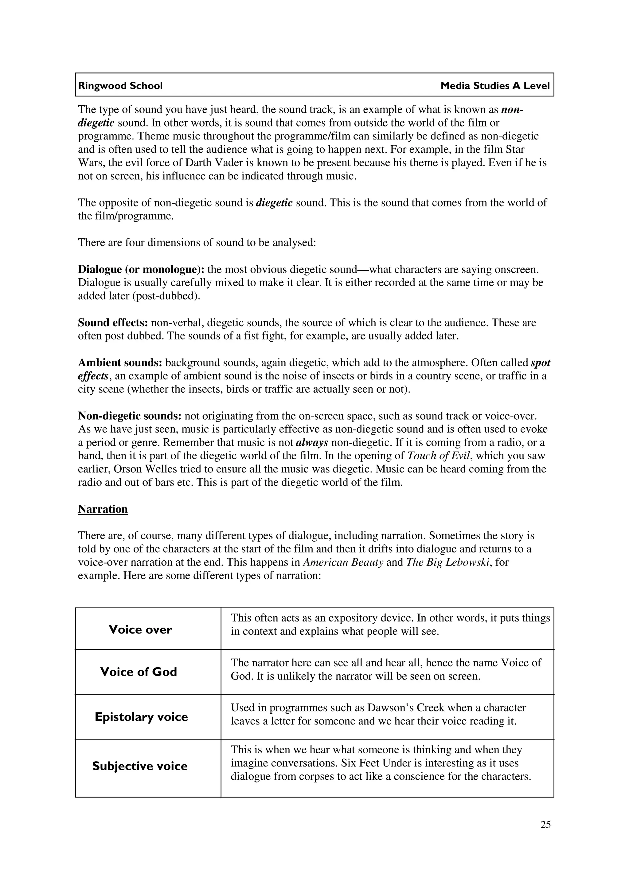 Ringwood School                                                                   Media Studies A Level

The type of sound you have just heard, the sound track, is an example of what is known as non-
diegetic sound. In other words, it is sound that comes from outside the world of the film or
programme. Theme music throughout the programme/film can similarly be defined as non-diegetic
and is often used to tell the audience what is going to happen next. For example, in the film Star
Wars, the evil force of Darth Vader is known to be present because his theme is played. Even if he is
not on screen, his influence can be indicated through music.

The opposite of non-diegetic sound is diegetic sound. This is the sound that comes from the world of
the film/programme.

There are four dimensions of sound to be analysed:

Dialogue (or monologue): the most obvious diegetic sound—what characters are saying onscreen.
Dialogue is usually carefully mixed to make it clear. It is either recorded at the same time or may be
added later (post-dubbed).

Sound effects: non-verbal, diegetic sounds, the source of which is clear to the audience. These are
often post dubbed. The sounds of a fist fight, for example, are usually added later.

Ambient sounds: background sounds, again diegetic, which add to the atmosphere. Often called spot
effects, an example of ambient sound is the noise of insects or birds in a country scene, or traffic in a
city scene (whether the insects, birds or traffic are actually seen or not).

Non-diegetic sounds: not originating from the on-screen space, such as sound track or voice-over.
As we have just seen, music is particularly effective as non-diegetic sound and is often used to evoke
a period or genre. Remember that music is not always non-diegetic. If it is coming from a radio, or a
band, then it is part of the diegetic world of the film. In the opening of Touch of Evil, which you saw
earlier, Orson Welles tried to ensure all the music was diegetic. Music can be heard coming from the
radio and out of bars etc. This is part of the diegetic world of the film.

Narration

There are, of course, many different types of dialogue, including narration. Sometimes the story is
told by one of the characters at the start of the film and then it drifts into dialogue and returns to a
voice-over narration at the end. This happens in American Beauty and The Big Lebowski, for
example. Here are some different types of narration:


                                  This often acts as an expository device. In other words, it puts things
      Voice over                  in context and explains what people will see.

                                  The narrator here can see all and hear all, hence the name Voice of
     Voice of God                 God. It is unlikely the narrator will be seen on screen.

                                  Used in programmes such as Dawson’s Creek when a character
   Epistolary voice               leaves a letter for someone and we hear their voice reading it.

                                  This is when we hear what someone is thinking and when they
   Subjective voice               imagine conversations. Six Feet Under is interesting as it uses
                                  dialogue from corpses to act like a conscience for the characters.



                                                                                                           25
 