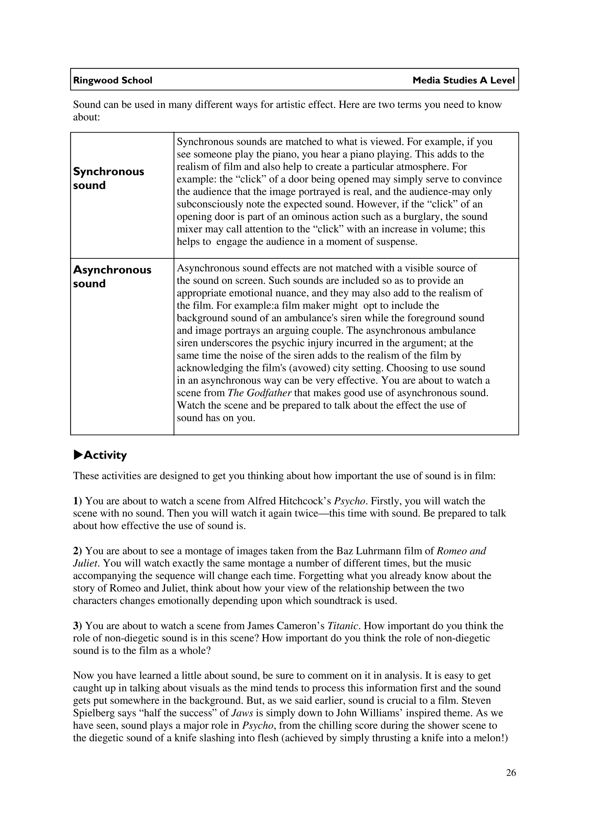 Ringwood School                                                                Media Studies A Level

Sound can be used in many different ways for artistic effect. Here are two terms you need to know
about:

                        Synchronous sounds are matched to what is viewed. For example, if you
                        see someone play the piano, you hear a piano playing. This adds to the
Synchronous             realism of film and also help to create a particular atmosphere. For
                        example: the “click” of a door being opened may simply serve to convince
sound                   the audience that the image portrayed is real, and the audience-may only
                        subconsciously note the expected sound. However, if the “click” of an
                        opening door is part of an ominous action such as a burglary, the sound
                        mixer may call attention to the “click” with an increase in volume; this
                        helps to engage the audience in a moment of suspense.

Asynchronous            Asynchronous sound effects are not matched with a visible source of
sound                   the sound on screen. Such sounds are included so as to provide an
                        appropriate emotional nuance, and they may also add to the realism of
                        the film. For example:a film maker might opt to include the
                        background sound of an ambulance's siren while the foreground sound
                        and image portrays an arguing couple. The asynchronous ambulance
                        siren underscores the psychic injury incurred in the argument; at the
                        same time the noise of the siren adds to the realism of the film by
                        acknowledging the film's (avowed) city setting. Choosing to use sound
                        in an asynchronous way can be very effective. You are about to watch a
                        scene from The Godfather that makes good use of asynchronous sound.
                        Watch the scene and be prepared to talk about the effect the use of
                        sound has on you.


  Activity
These activities are designed to get you thinking about how important the use of sound is in film:

1) You are about to watch a scene from Alfred Hitchcock’s Psycho. Firstly, you will watch the
scene with no sound. Then you will watch it again twice—this time with sound. Be prepared to talk
about how effective the use of sound is.

2) You are about to see a montage of images taken from the Baz Luhrmann film of Romeo and
Juliet. You will watch exactly the same montage a number of different times, but the music
accompanying the sequence will change each time. Forgetting what you already know about the
story of Romeo and Juliet, think about how your view of the relationship between the two
characters changes emotionally depending upon which soundtrack is used.

3) You are about to watch a scene from James Cameron’s Titanic. How important do you think the
role of non-diegetic sound is in this scene? How important do you think the role of non-diegetic
sound is to the film as a whole?

Now you have learned a little about sound, be sure to comment on it in analysis. It is easy to get
caught up in talking about visuals as the mind tends to process this information first and the sound
gets put somewhere in the background. But, as we said earlier, sound is crucial to a film. Steven
Spielberg says “half the success” of Jaws is simply down to John Williams’ inspired theme. As we
have seen, sound plays a major role in Psycho, from the chilling score during the shower scene to
the diegetic sound of a knife slashing into flesh (achieved by simply thrusting a knife into a melon!)


                                                                                                     26
 