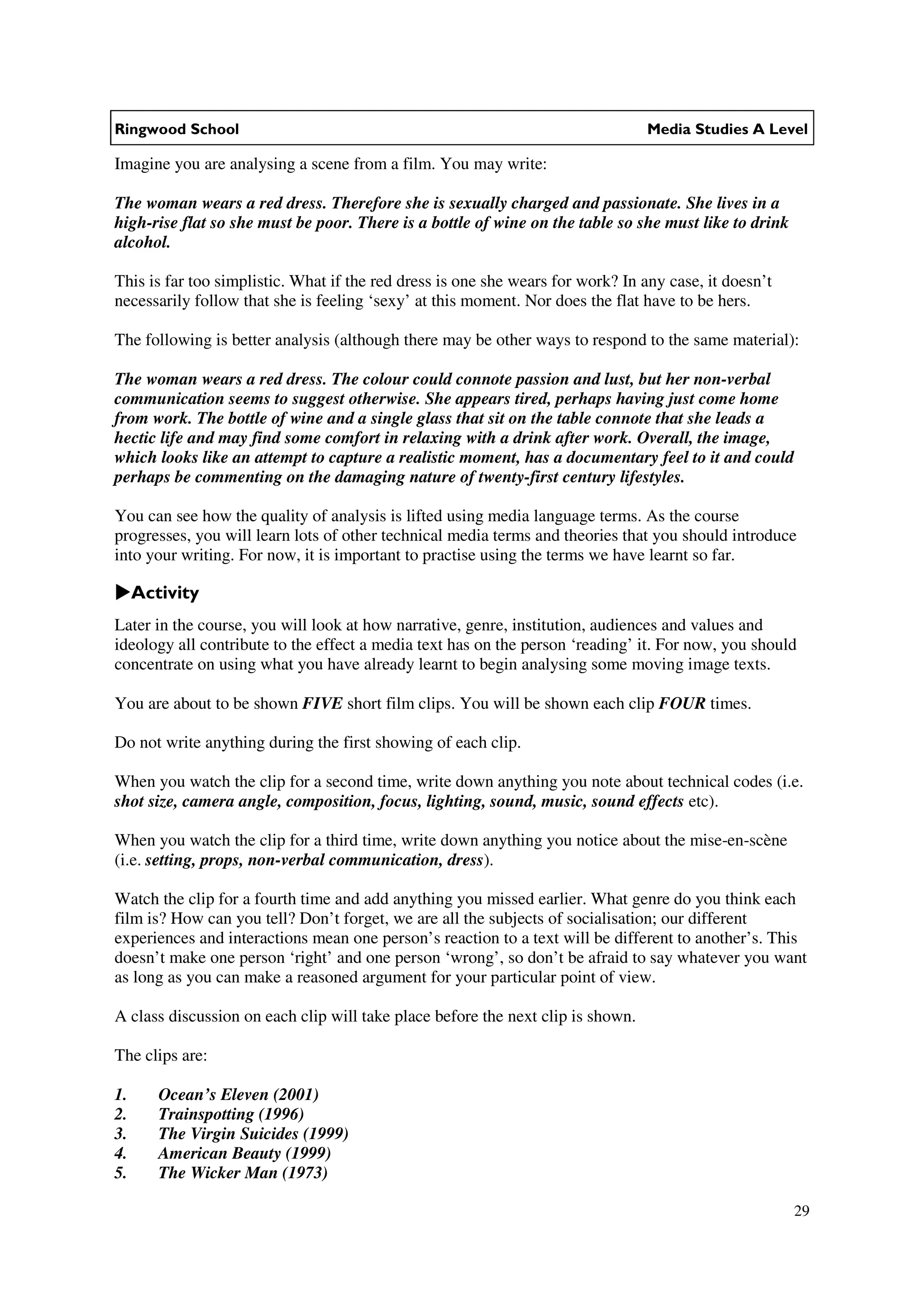 Ringwood School                                                                  Media Studies A Level

Imagine you are analysing a scene from a film. You may write:

The woman wears a red dress. Therefore she is sexually charged and passionate. She lives in a
high-rise flat so she must be poor. There is a bottle of wine on the table so she must like to drink
alcohol.

This is far too simplistic. What if the red dress is one she wears for work? In any case, it doesn’t
necessarily follow that she is feeling ‘sexy’ at this moment. Nor does the flat have to be hers.

The following is better analysis (although there may be other ways to respond to the same material):

The woman wears a red dress. The colour could connote passion and lust, but her non-verbal
communication seems to suggest otherwise. She appears tired, perhaps having just come home
from work. The bottle of wine and a single glass that sit on the table connote that she leads a
hectic life and may find some comfort in relaxing with a drink after work. Overall, the image,
which looks like an attempt to capture a realistic moment, has a documentary feel to it and could
perhaps be commenting on the damaging nature of twenty-first century lifestyles.

You can see how the quality of analysis is lifted using media language terms. As the course
progresses, you will learn lots of other technical media terms and theories that you should introduce
into your writing. For now, it is important to practise using the terms we have learnt so far.

     Activity
Later in the course, you will look at how narrative, genre, institution, audiences and values and
ideology all contribute to the effect a media text has on the person ‘reading’ it. For now, you should
concentrate on using what you have already learnt to begin analysing some moving image texts.

You are about to be shown FIVE short film clips. You will be shown each clip FOUR times.

Do not write anything during the first showing of each clip.

When you watch the clip for a second time, write down anything you note about technical codes (i.e.
shot size, camera angle, composition, focus, lighting, sound, music, sound effects etc).

When you watch the clip for a third time, write down anything you notice about the mise-en-scène
(i.e. setting, props, non-verbal communication, dress).

Watch the clip for a fourth time and add anything you missed earlier. What genre do you think each
film is? How can you tell? Don’t forget, we are all the subjects of socialisation; our different
experiences and interactions mean one person’s reaction to a text will be different to another’s. This
doesn’t make one person ‘right’ and one person ‘wrong’, so don’t be afraid to say whatever you want
as long as you can make a reasoned argument for your particular point of view.

A class discussion on each clip will take place before the next clip is shown.

The clips are:

1.      Ocean’s Eleven (2001)
2.      Trainspotting (1996)
3.      The Virgin Suicides (1999)
4.      American Beauty (1999)
5.      The Wicker Man (1973)

                                                                                                       29
 