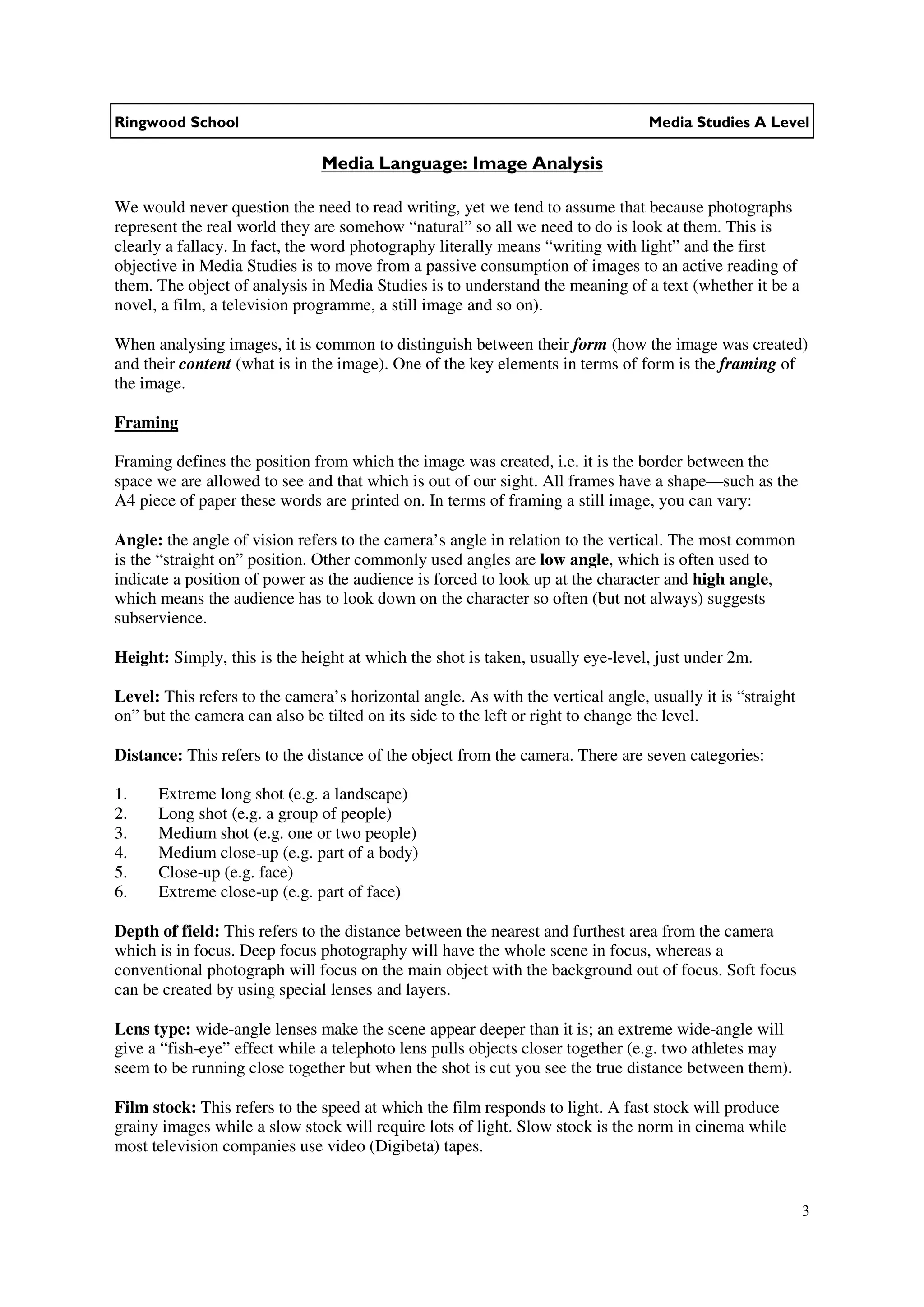 Ringwood School                                                                  Media Studies A Level

                               Media Language: Image Analysis

We would never question the need to read writing, yet we tend to assume that because photographs
represent the real world they are somehow “natural” so all we need to do is look at them. This is
clearly a fallacy. In fact, the word photography literally means “writing with light” and the first
objective in Media Studies is to move from a passive consumption of images to an active reading of
them. The object of analysis in Media Studies is to understand the meaning of a text (whether it be a
novel, a film, a television programme, a still image and so on).

When analysing images, it is common to distinguish between their form (how the image was created)
and their content (what is in the image). One of the key elements in terms of form is the framing of
the image.

Framing

Framing defines the position from which the image was created, i.e. it is the border between the
space we are allowed to see and that which is out of our sight. All frames have a shape—such as the
A4 piece of paper these words are printed on. In terms of framing a still image, you can vary:

Angle: the angle of vision refers to the camera’s angle in relation to the vertical. The most common
is the “straight on” position. Other commonly used angles are low angle, which is often used to
indicate a position of power as the audience is forced to look up at the character and high angle,
which means the audience has to look down on the character so often (but not always) suggests
subservience.

Height: Simply, this is the height at which the shot is taken, usually eye-level, just under 2m.

Level: This refers to the camera’s horizontal angle. As with the vertical angle, usually it is “straight
on” but the camera can also be tilted on its side to the left or right to change the level.

Distance: This refers to the distance of the object from the camera. There are seven categories:

1.    Extreme long shot (e.g. a landscape)
2.    Long shot (e.g. a group of people)
3.    Medium shot (e.g. one or two people)
4.    Medium close-up (e.g. part of a body)
5.    Close-up (e.g. face)
6.    Extreme close-up (e.g. part of face)

Depth of field: This refers to the distance between the nearest and furthest area from the camera
which is in focus. Deep focus photography will have the whole scene in focus, whereas a
conventional photograph will focus on the main object with the background out of focus. Soft focus
can be created by using special lenses and layers.

Lens type: wide-angle lenses make the scene appear deeper than it is; an extreme wide-angle will
give a “fish-eye” effect while a telephoto lens pulls objects closer together (e.g. two athletes may
seem to be running close together but when the shot is cut you see the true distance between them).

Film stock: This refers to the speed at which the film responds to light. A fast stock will produce
grainy images while a slow stock will require lots of light. Slow stock is the norm in cinema while
most television companies use video (Digibeta) tapes.


                                                                                                           3
 