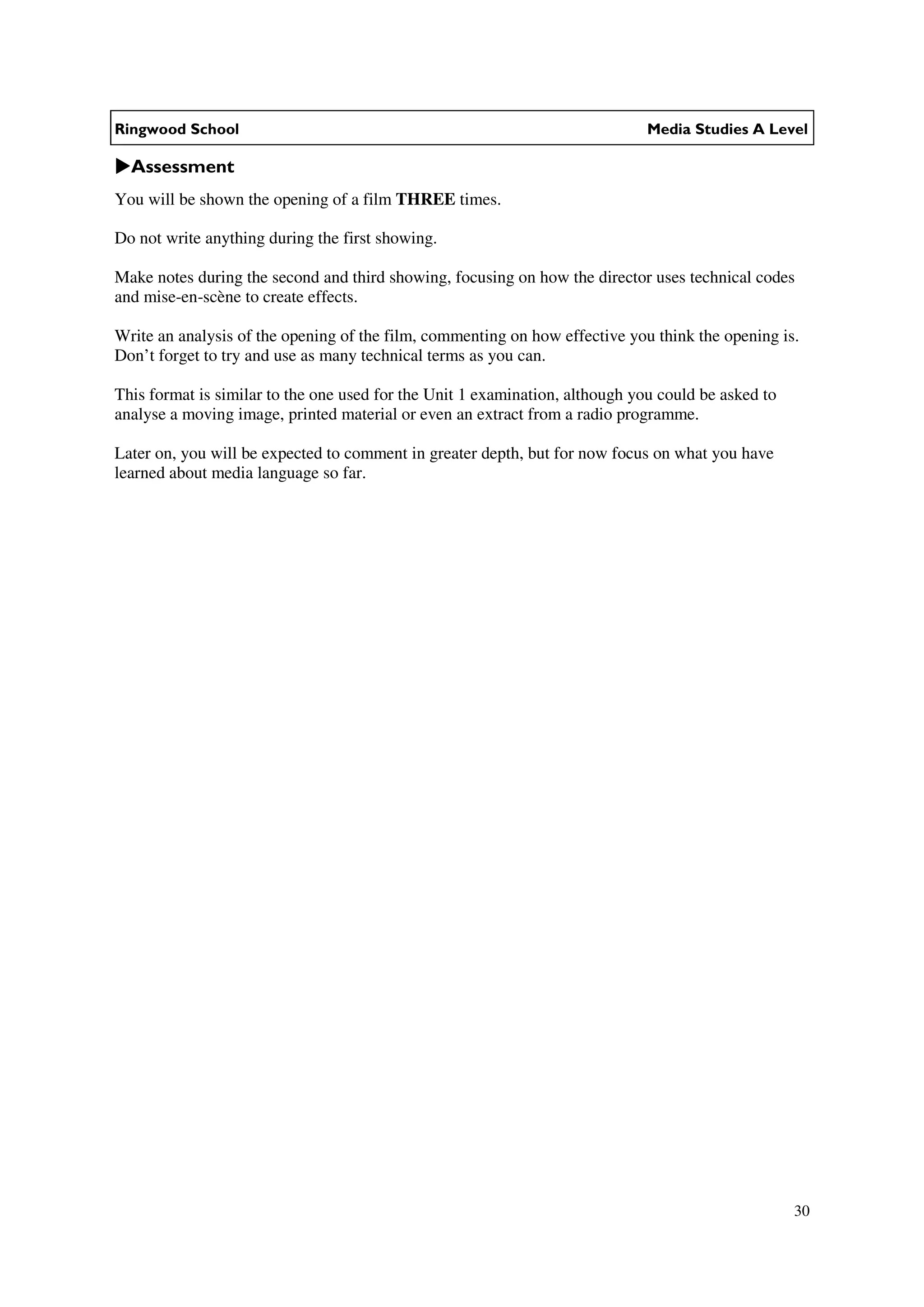 Ringwood School                                                               Media Studies A Level

  Assessment
You will be shown the opening of a film THREE times.

Do not write anything during the first showing.

Make notes during the second and third showing, focusing on how the director uses technical codes
and mise-en-scène to create effects.

Write an analysis of the opening of the film, commenting on how effective you think the opening is.
Don’t forget to try and use as many technical terms as you can.

This format is similar to the one used for the Unit 1 examination, although you could be asked to
analyse a moving image, printed material or even an extract from a radio programme.

Later on, you will be expected to comment in greater depth, but for now focus on what you have
learned about media language so far.




                                                                                                    30
 