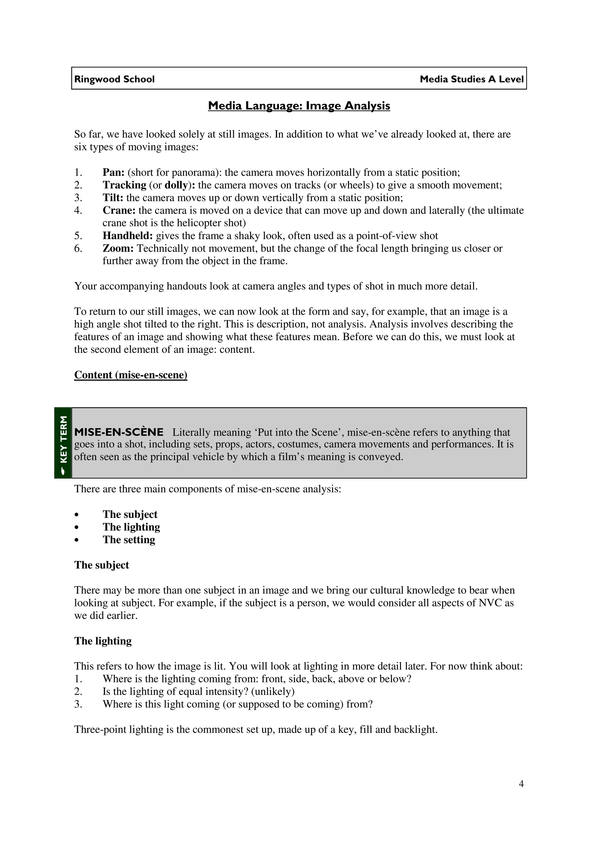 Ringwood School                                                                  Media Studies A Level

                                          Media Language: Image Analysis

           So far, we have looked solely at still images. In addition to what we’ve already looked at, there are
           six types of moving images:

           1.    Pan: (short for panorama): the camera moves horizontally from a static position;
           2.    Tracking (or dolly): the camera moves on tracks (or wheels) to give a smooth movement;
           3.    Tilt: the camera moves up or down vertically from a static position;
           4.    Crane: the camera is moved on a device that can move up and down and laterally (the ultimate
                 crane shot is the helicopter shot)
           5.    Handheld: gives the frame a shaky look, often used as a point-of-view shot
           6.    Zoom: Technically not movement, but the change of the focal length bringing us closer or
                 further away from the object in the frame.

           Your accompanying handouts look at camera angles and types of shot in much more detail.

           To return to our still images, we can now look at the form and say, for example, that an image is a
           high angle shot tilted to the right. This is description, not analysis. Analysis involves describing the
           features of an image and showing what these features mean. Before we can do this, we must look at
           the second element of an image: content.

           Content (mise-en-scene)
KEY TERM




           MISE-EN-SCÈNE Literally meaning ‘Put into the Scene’, mise-en-scène refers to anything that
           goes into a shot, including sets, props, actors, costumes, camera movements and performances. It is
           often seen as the principal vehicle by which a film’s meaning is conveyed.

           There are three main components of mise-en-scene analysis:

           •     The subject
           •     The lighting
           •     The setting

           The subject

           There may be more than one subject in an image and we bring our cultural knowledge to bear when
           looking at subject. For example, if the subject is a person, we would consider all aspects of NVC as
           we did earlier.

           The lighting

           This refers to how the image is lit. You will look at lighting in more detail later. For now think about:
           1.    Where is the lighting coming from: front, side, back, above or below?
           2.    Is the lighting of equal intensity? (unlikely)
           3.    Where is this light coming (or supposed to be coming) from?

           Three-point lighting is the commonest set up, made up of a key, fill and backlight.



                                                                                                                      4
 