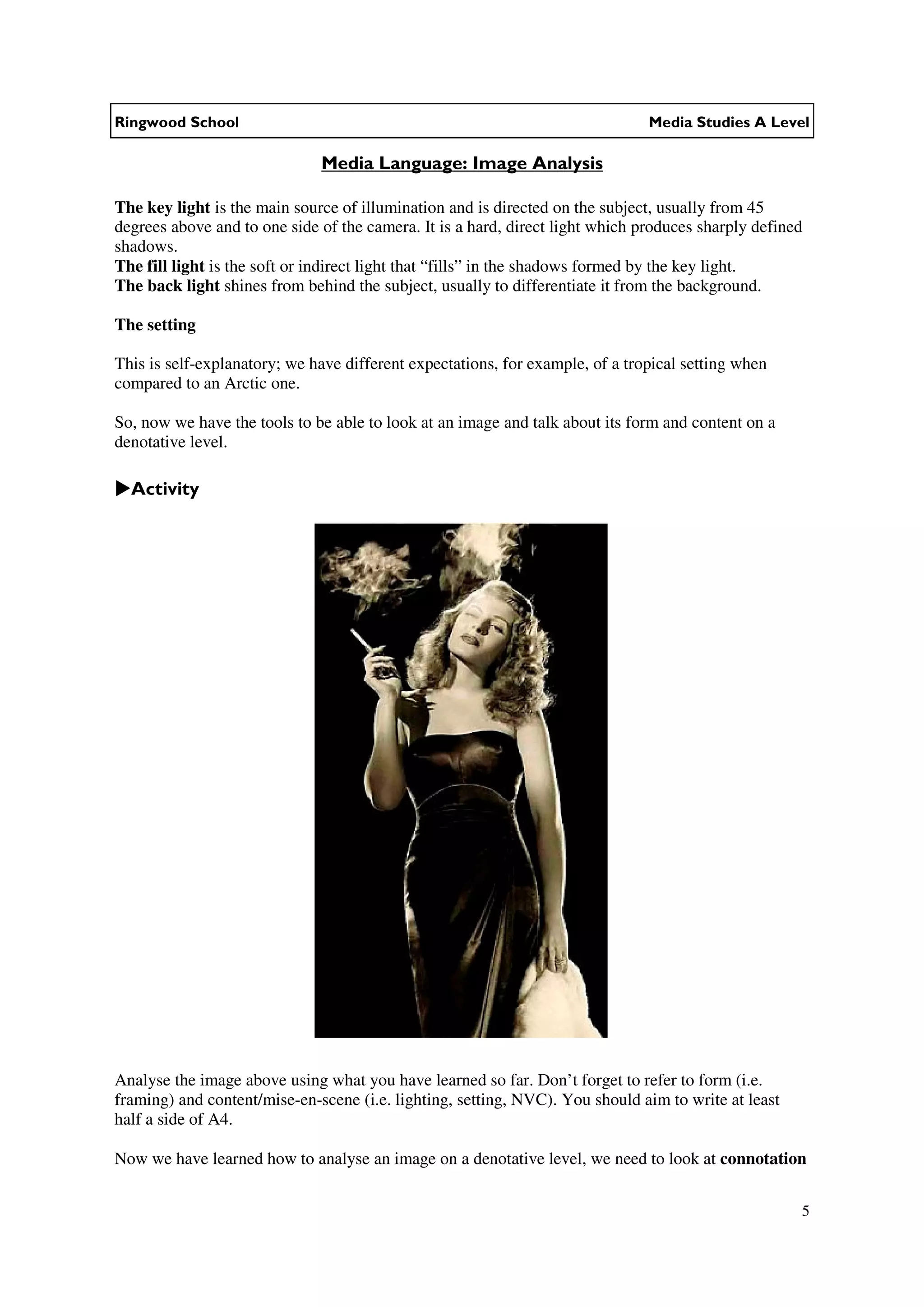 Ringwood School                                                                Media Studies A Level

                              Media Language: Image Analysis

The key light is the main source of illumination and is directed on the subject, usually from 45
degrees above and to one side of the camera. It is a hard, direct light which produces sharply defined
shadows.
The fill light is the soft or indirect light that “fills” in the shadows formed by the key light.
The back light shines from behind the subject, usually to differentiate it from the background.

The setting

This is self-explanatory; we have different expectations, for example, of a tropical setting when
compared to an Arctic one.

So, now we have the tools to be able to look at an image and talk about its form and content on a
denotative level.

  Activity




Analyse the image above using what you have learned so far. Don’t forget to refer to form (i.e.
framing) and content/mise-en-scene (i.e. lighting, setting, NVC). You should aim to write at least
half a side of A4.

Now we have learned how to analyse an image on a denotative level, we need to look at connotation


                                                                                                     5
 