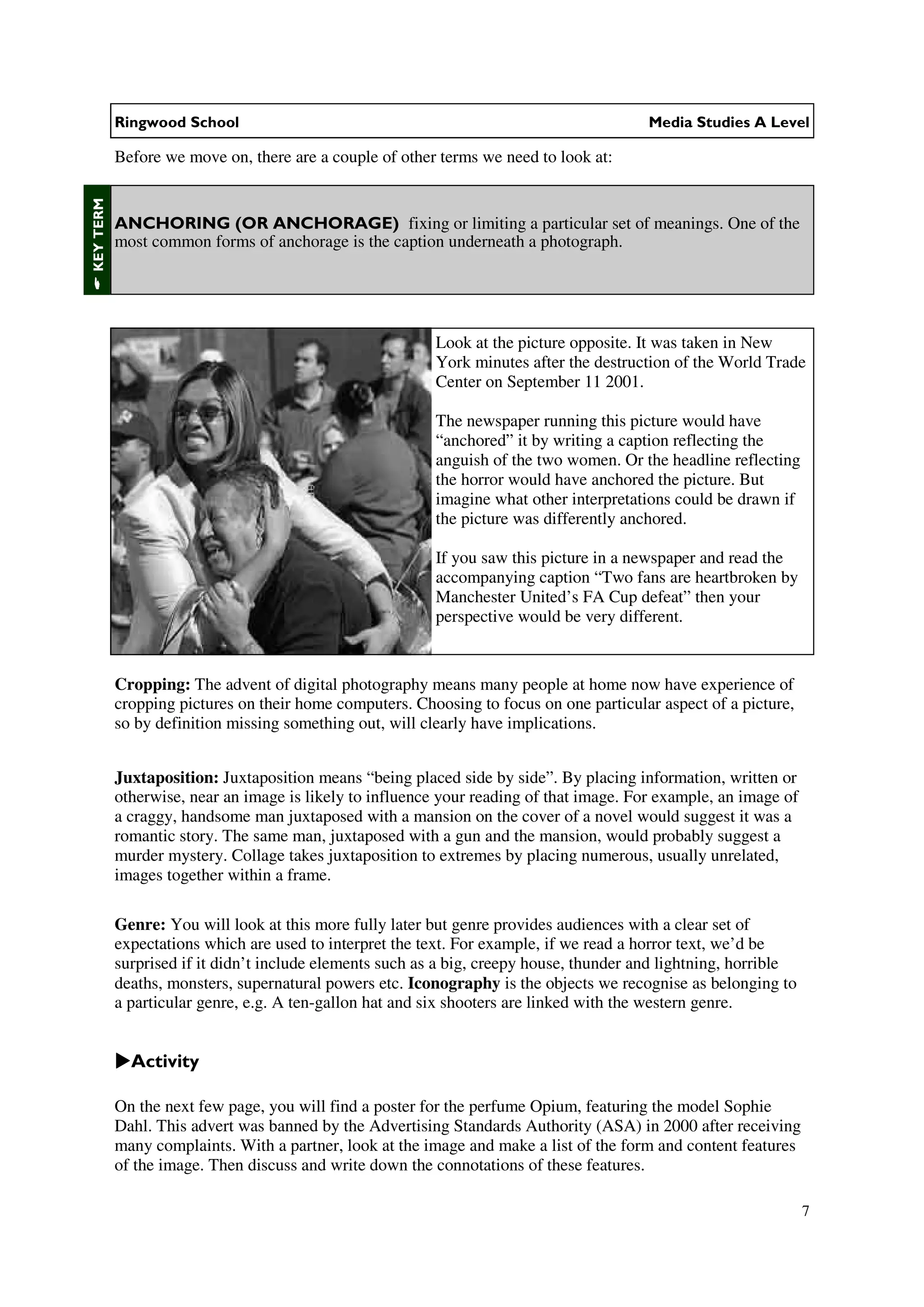 Ringwood School                                                               Media Studies A Level

           Before we move on, there are a couple of other terms we need to look at:
KEY TERM




           ANCHORING (OR ANCHORAGE) fixing or limiting a particular set of meanings. One of the
           most common forms of anchorage is the caption underneath a photograph.




                                                          Look at the picture opposite. It was taken in New
                                                          York minutes after the destruction of the World Trade
                                                          Center on September 11 2001.

                                                          The newspaper running this picture would have
                                                          “anchored” it by writing a caption reflecting the
                                                          anguish of the two women. Or the headline reflecting
                                                          the horror would have anchored the picture. But
                                                          imagine what other interpretations could be drawn if
                                                          the picture was differently anchored.

                                                          If you saw this picture in a newspaper and read the
                                                          accompanying caption “Two fans are heartbroken by
                                                          Manchester United’s FA Cup defeat” then your
                                                          perspective would be very different.


           Cropping: The advent of digital photography means many people at home now have experience of
           cropping pictures on their home computers. Choosing to focus on one particular aspect of a picture,
           so by definition missing something out, will clearly have implications.


           Juxtaposition: Juxtaposition means “being placed side by side”. By placing information, written or
           otherwise, near an image is likely to influence your reading of that image. For example, an image of
           a craggy, handsome man juxtaposed with a mansion on the cover of a novel would suggest it was a
           romantic story. The same man, juxtaposed with a gun and the mansion, would probably suggest a
           murder mystery. Collage takes juxtaposition to extremes by placing numerous, usually unrelated,
           images together within a frame.

           Genre: You will look at this more fully later but genre provides audiences with a clear set of
           expectations which are used to interpret the text. For example, if we read a horror text, we’d be
           surprised if it didn’t include elements such as a big, creepy house, thunder and lightning, horrible
           deaths, monsters, supernatural powers etc. Iconography is the objects we recognise as belonging to
           a particular genre, e.g. A ten-gallon hat and six shooters are linked with the western genre.


             Activity

           On the next few page, you will find a poster for the perfume Opium, featuring the model Sophie
           Dahl. This advert was banned by the Advertising Standards Authority (ASA) in 2000 after receiving
           many complaints. With a partner, look at the image and make a list of the form and content features
           of the image. Then discuss and write down the connotations of these features.

                                                                                                                  7
 