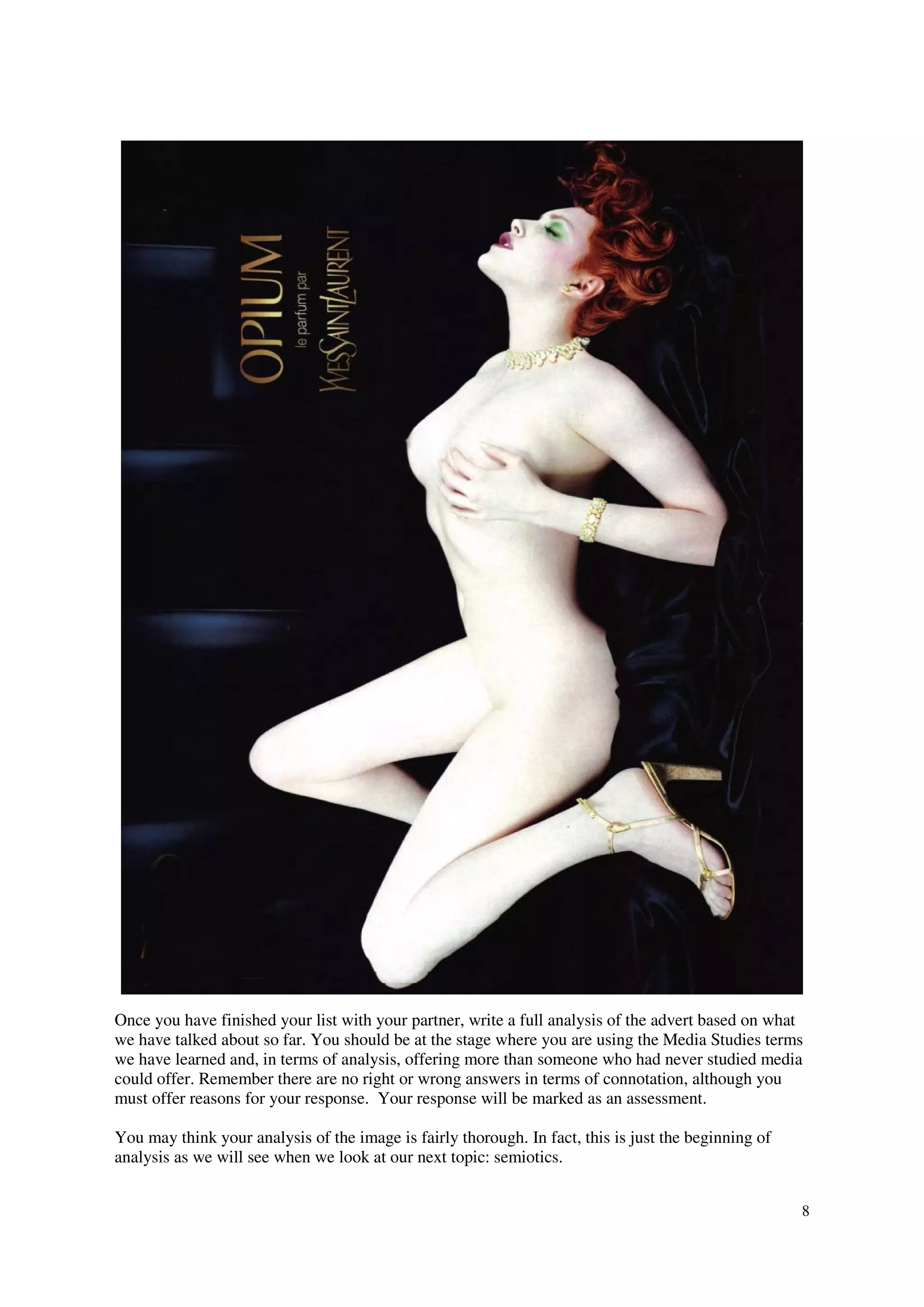 Once you have finished your list with your partner, write a full analysis of the advert based on what
we have talked about so far. You should be at the stage where you are using the Media Studies terms
we have learned and, in terms of analysis, offering more than someone who had never studied media
could offer. Remember there are no right or wrong answers in terms of connotation, although you
must offer reasons for your response. Your response will be marked as an assessment.

You may think your analysis of the image is fairly thorough. In fact, this is just the beginning of
analysis as we will see when we look at our next topic: semiotics.


                                                                                                      8
 