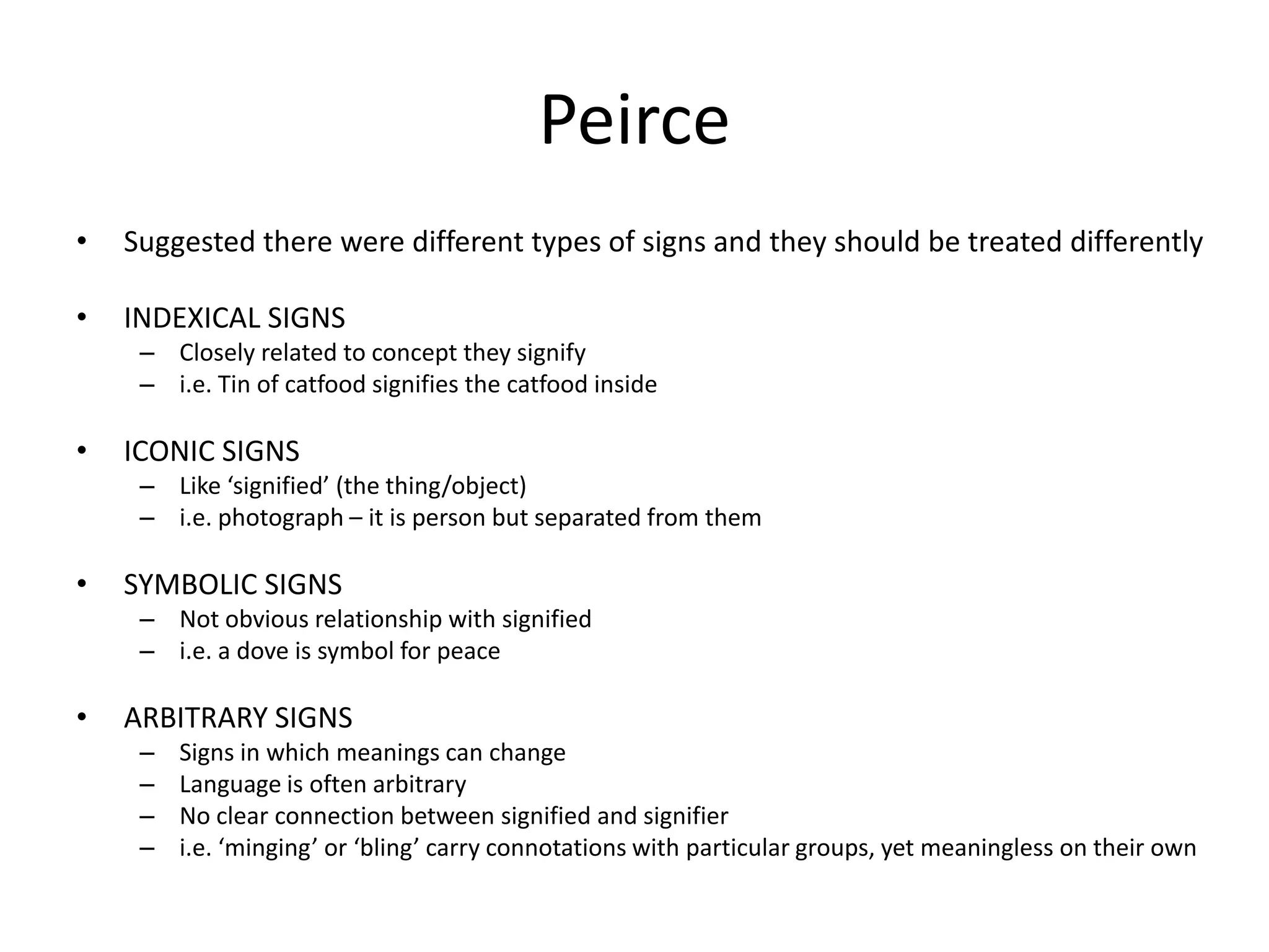 Peirce
• Suggested there were different types of signs and they should be treated differently
• INDEXICAL SIGNS
– Closely related to concept they signify
– i.e. Tin of catfood signifies the catfood inside
• ICONIC SIGNS
– Like ‘signified’ (the thing/object)
– i.e. photograph – it is person but separated from them
• SYMBOLIC SIGNS
– Not obvious relationship with signified
– i.e. a dove is symbol for peace
• ARBITRARY SIGNS
– Signs in which meanings can change
– Language is often arbitrary
– No clear connection between signified and signifier
– i.e. ‘minging’ or ‘bling’ carry connotations with particular groups, yet meaningless on their own
 