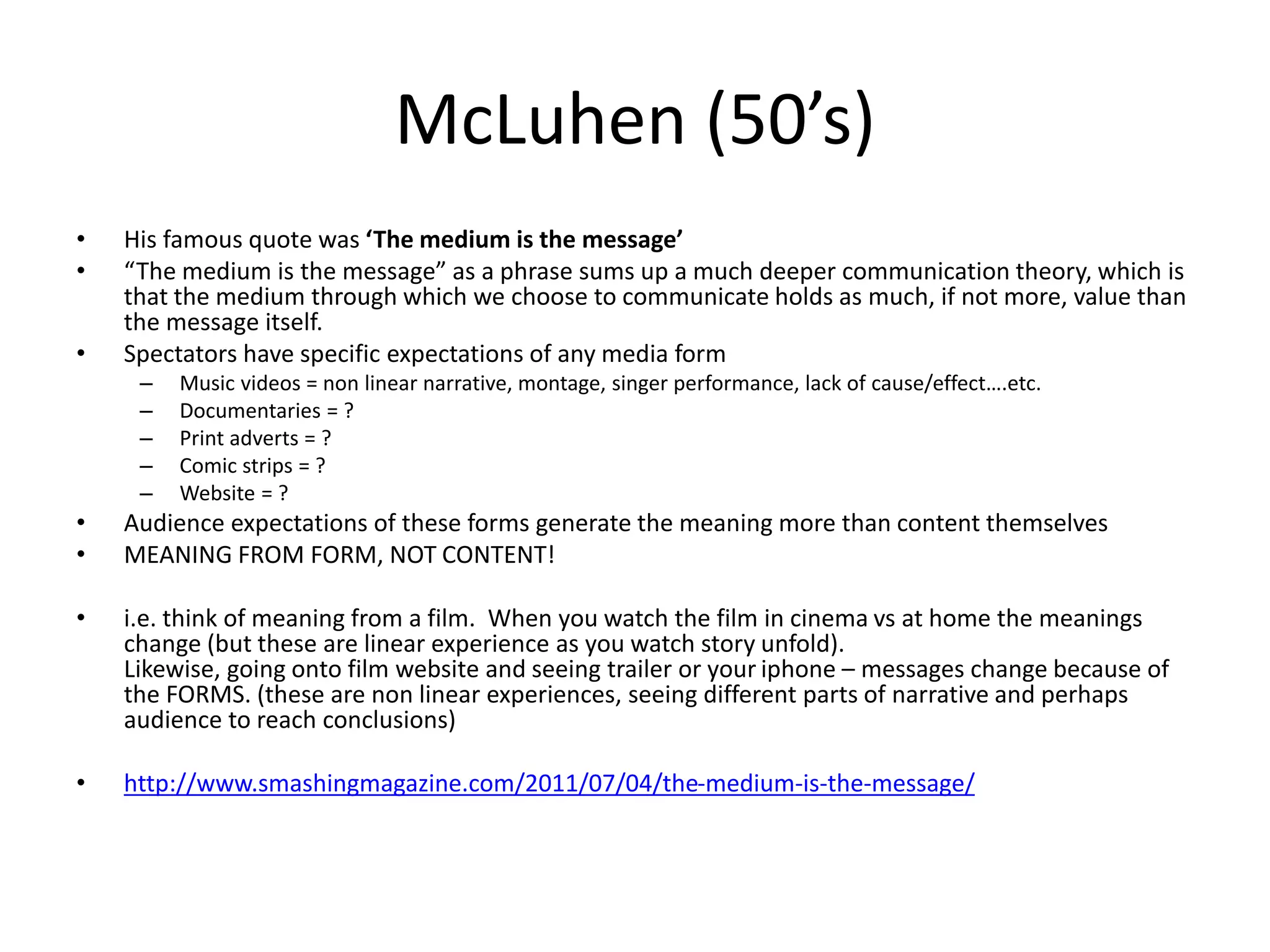 McLuhen (50’s)
• His famous quote was ‘The medium is the message’
• “The medium is the message” as a phrase sums up a much deeper communication theory, which is
that the medium through which we choose to communicate holds as much, if not more, value than
the message itself.
• Spectators have specific expectations of any media form
– Music videos = non linear narrative, montage, singer performance, lack of cause/effect….etc.
– Documentaries = ?
– Print adverts = ?
– Comic strips = ?
– Website = ?
• Audience expectations of these forms generate the meaning more than content themselves
• MEANING FROM FORM, NOT CONTENT!
• i.e. think of meaning from a film. When you watch the film in cinema vs at home the meanings
change (but these are linear experience as you watch story unfold).
Likewise, going onto film website and seeing trailer or your iphone – messages change because of
the FORMS. (these are non linear experiences, seeing different parts of narrative and perhaps
audience to reach conclusions)
• http://www.smashingmagazine.com/2011/07/04/the-medium-is-the-message/
 