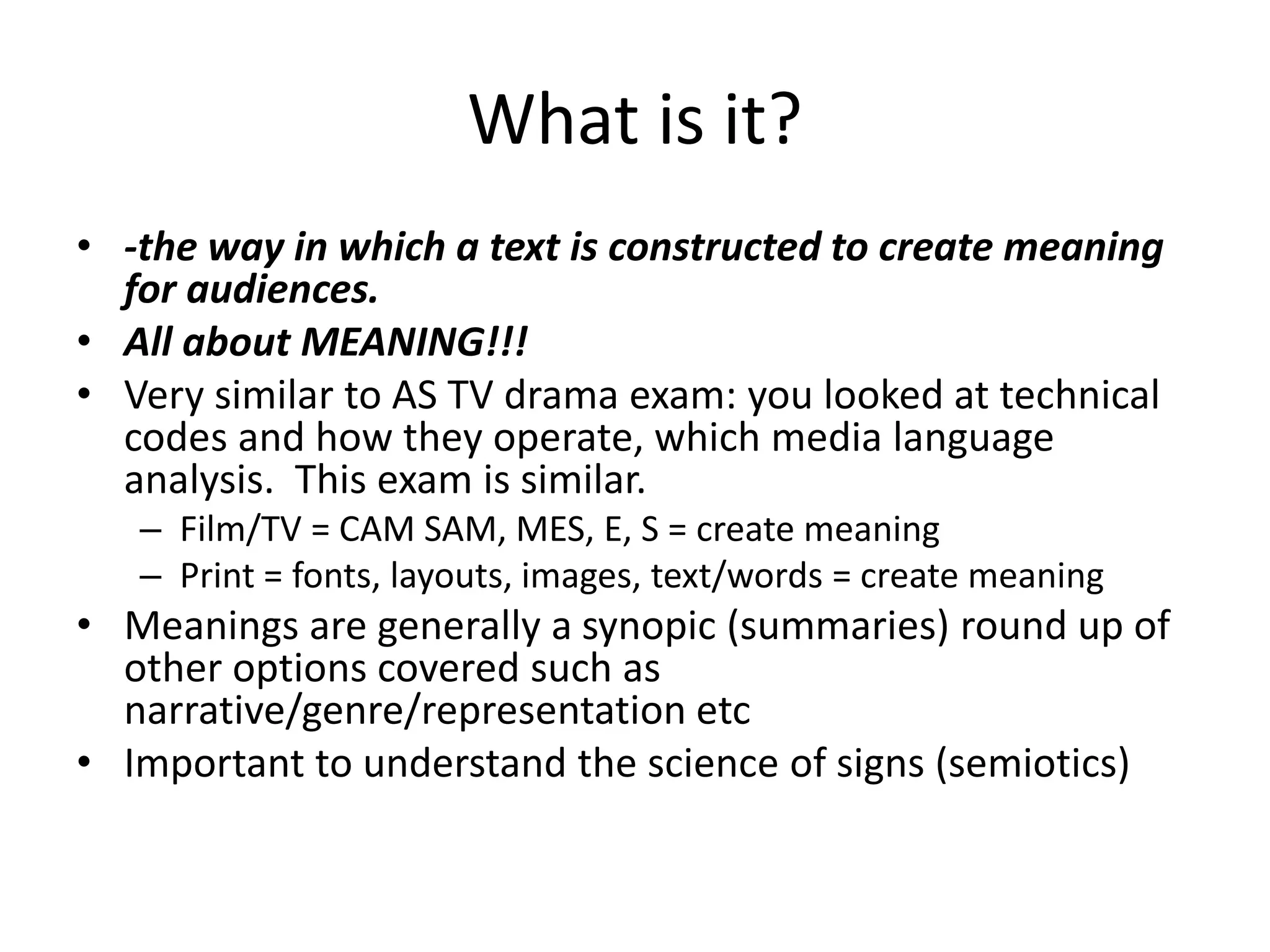What is it?
• -the way in which a text is constructed to create meaning
for audiences.
• All about MEANING!!!
• Very similar to AS TV drama exam: you looked at technical
codes and how they operate, which media language
analysis. This exam is similar.
– Film/TV = CAM SAM, MES, E, S = create meaning
– Print = fonts, layouts, images, text/words = create meaning
• Meanings are generally a synopic (summaries) round up of
other options covered such as
narrative/genre/representation etc
• Important to understand the science of signs (semiotics)
 