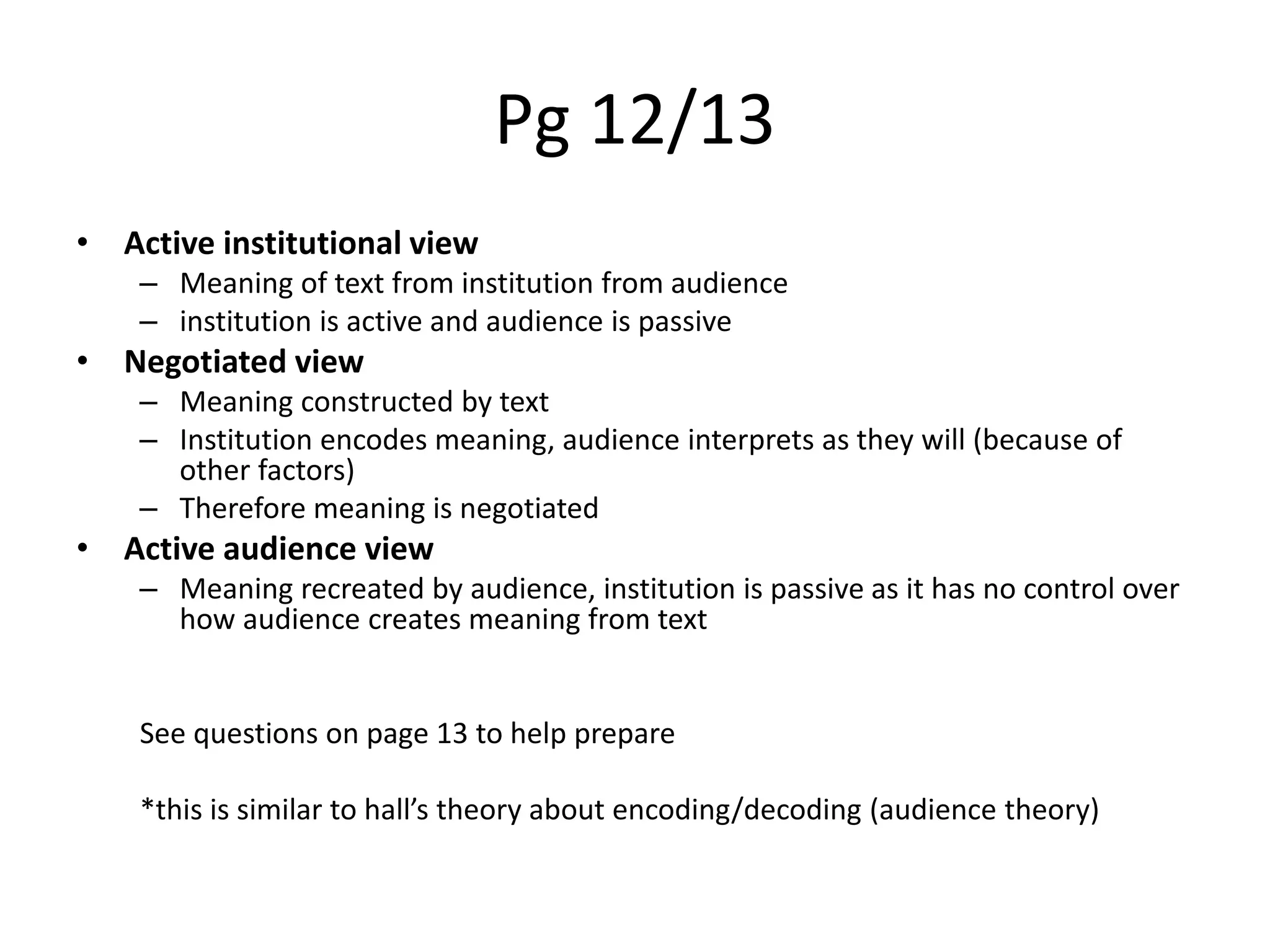 Pg 12/13
• Active institutional view
– Meaning of text from institution from audience
– institution is active and audience is passive
• Negotiated view
– Meaning constructed by text
– Institution encodes meaning, audience interprets as they will (because of
other factors)
– Therefore meaning is negotiated
• Active audience view
– Meaning recreated by audience, institution is passive as it has no control over
how audience creates meaning from text
See questions on page 13 to help prepare
*this is similar to hall’s theory about encoding/decoding (audience theory)
 