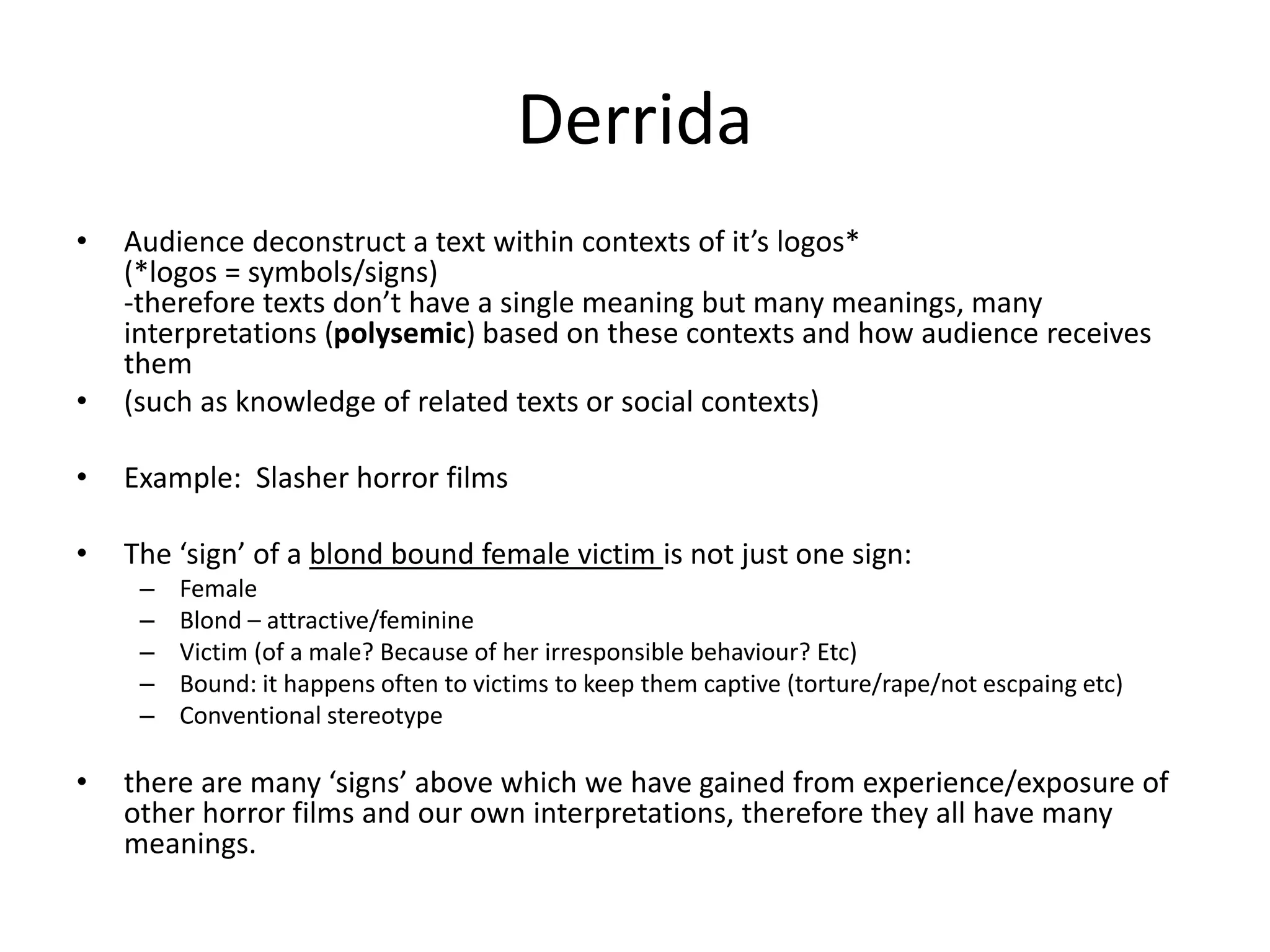 Derrida
• Audience deconstruct a text within contexts of it’s logos*
(*logos = symbols/signs)
-therefore texts don’t have a single meaning but many meanings, many
interpretations (polysemic) based on these contexts and how audience receives
them
• (such as knowledge of related texts or social contexts)
• Example: Slasher horror films
• The ‘sign’ of a blond bound female victim is not just one sign:
– Female
– Blond – attractive/feminine
– Victim (of a male? Because of her irresponsible behaviour? Etc)
– Bound: it happens often to victims to keep them captive (torture/rape/not escpaing etc)
– Conventional stereotype
• there are many ‘signs’ above which we have gained from experience/exposure of
other horror films and our own interpretations, therefore they all have many
meanings.
 