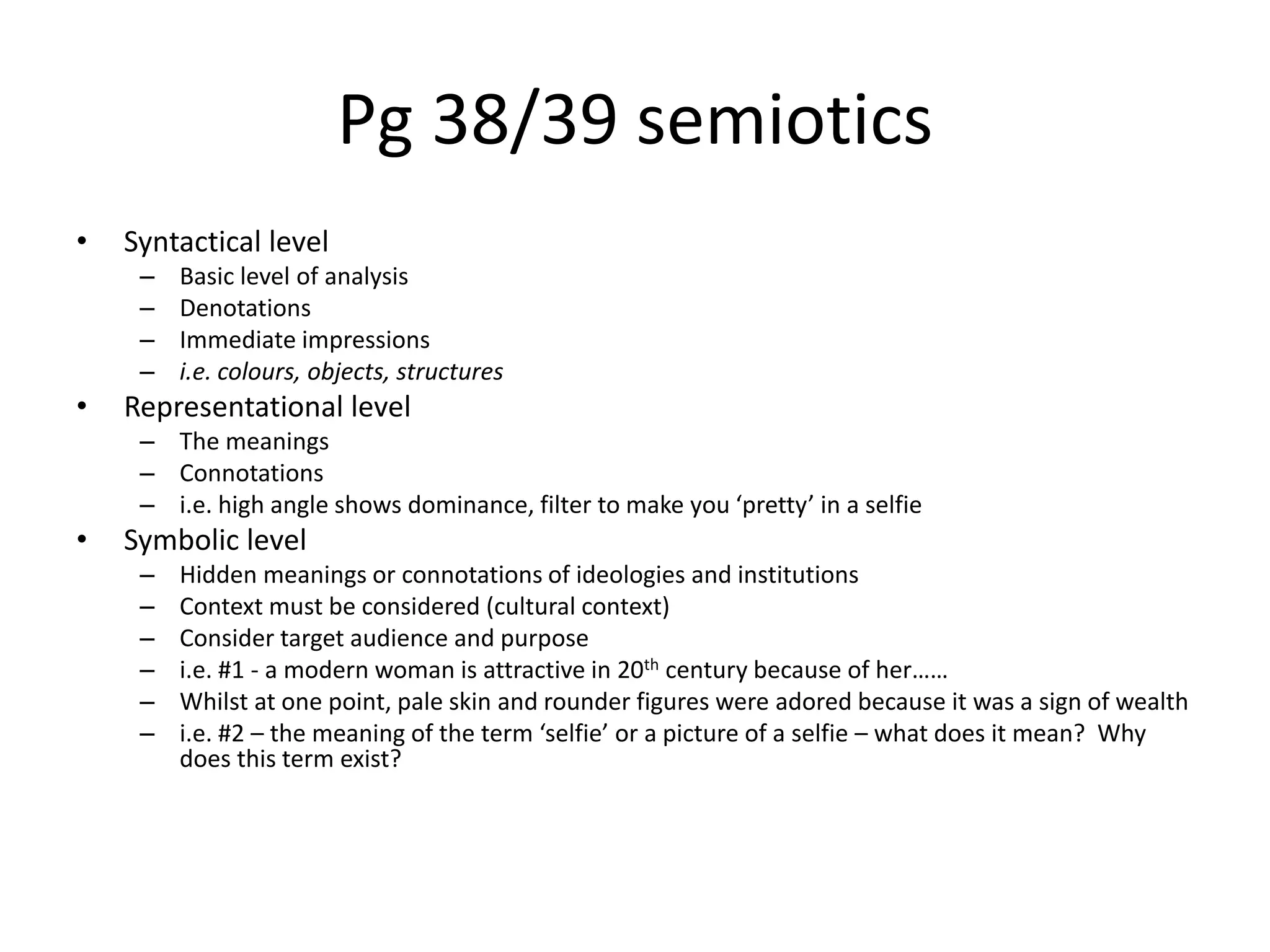 Pg 38/39 semiotics
• Syntactical level
– Basic level of analysis
– Denotations
– Immediate impressions
– i.e. colours, objects, structures
• Representational level
– The meanings
– Connotations
– i.e. high angle shows dominance, filter to make you ‘pretty’ in a selfie
• Symbolic level
– Hidden meanings or connotations of ideologies and institutions
– Context must be considered (cultural context)
– Consider target audience and purpose
– i.e. #1 - a modern woman is attractive in 20th century because of her……
– Whilst at one point, pale skin and rounder figures were adored because it was a sign of wealth
– i.e. #2 – the meaning of the term ‘selfie’ or a picture of a selfie – what does it mean? Why
does this term exist?
 