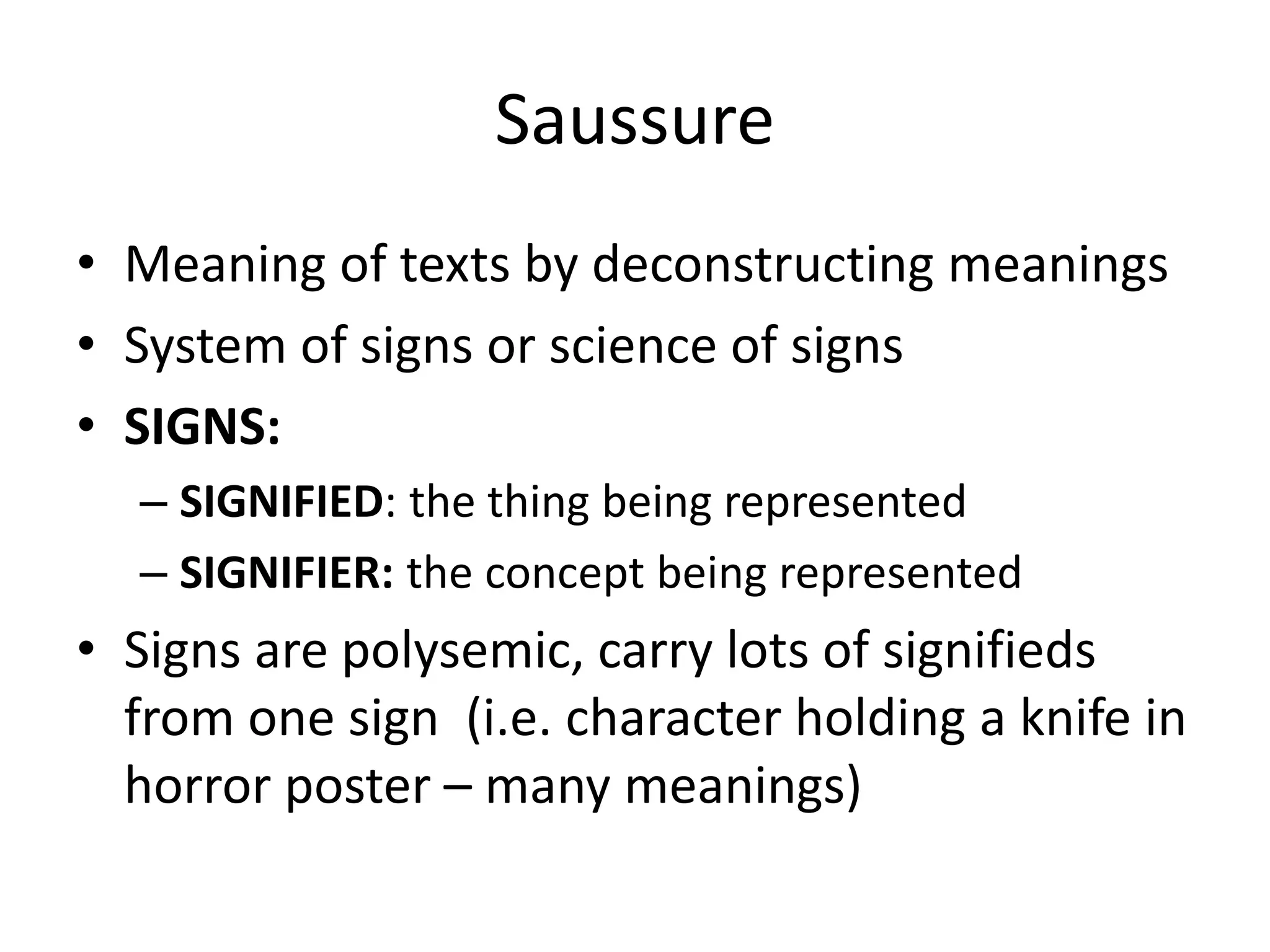 Saussure
• Meaning of texts by deconstructing meanings
• System of signs or science of signs
• SIGNS:
– SIGNIFIED: the thing being represented
– SIGNIFIER: the concept being represented
• Signs are polysemic, carry lots of signifieds
from one sign (i.e. character holding a knife in
horror poster – many meanings)
 